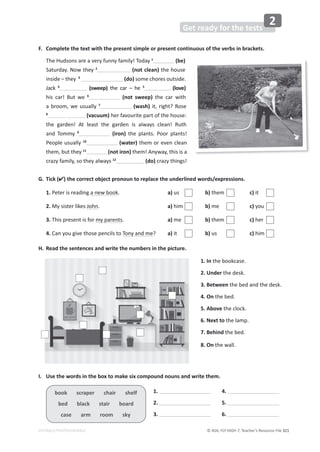 © ASA, FLY HIGH 7, Teacher’s Resource File 321
Get ready for the tests
2
EDITABLE/PHOTOCOPIABLE
book scraper chair shelf
bed black stair board
case arm room sky
1. In the bookcase.
2. Under the desk.
3. Between the bed and the desk.
4. On the bed.
5. Above the clock.
6. Next to the lamp.
7. Behind the bed.
8. On the wall.
F. Complete the text with the present simple or present continuous of the verbs in brackets.
The Hudsons are a very funny family! Today 1
(be)
Saturday. Now they 2
(not clean) the house
inside – they 3
(do) some chores outside.
Jack 4
(sweep) the car – he 5
(love)
his car! But we 6
(not sweep) the car with
a broom, we usually 7
(wash) it, right? Rose
8
(vacuum) her favourite part of the house:
the garden! At least the garden is always clean! Ruth
and Tommy 9
(iron) the plants. Poor plants!
People usually 10
(water) them or even clean
them, but they 11
(not iron) them! Anyway, this is a
crazy family, so they always 12
(do) crazy things!
G. Tick () the correct object pronoun to replace the underlined words/expressions.
1. Peter is reading a new book. a) us b) them c) it
2. My sister likes John. a) him b) me c) you
3. This present is for my parents. a) me b) them c) her
4. Can you give those pencils to Tony and me? a) it b) us c) him
H. Read the sentences and write the numbers in the picture.
I. Use the words in the box to make six compound nouns and write them.
1.
2.
3.
4.
5.
6.
 