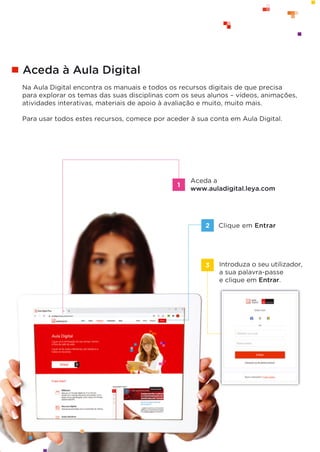 © ASA, FLY HIGH 7, Teacher’s Resource File
30
Aceda à Aula Digital
Na Aula Digital encontra os manuais e todos os recursos digitais de que precisa
para explorar os temas das suas disciplinas com os seus alunos – vídeos, animações,
atividades interativas, materiais de apoio à avaliação e muito, muito mais.
Para usar todos estes recursos, comece por aceder à sua conta em Aula Digital.
Clique em Entrar
Aceda a
www.auladigital.leya.com
2
Introduza o seu utilizador,
a sua palavra-passe
e clique em Entrar.
3
1
 