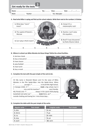 Name: പNo.: പClass: പDate: / /
Mark: പTeacher: പEnc. Educação:
© ASA, FLY HIGH 7, Teacher’s Resource File
322
Get ready for the tests
EDITABLE/PHOTOCOPIABLE
3
A. Read what Miles is saying and find out the school subjects. Write them next to the numbers 1-6 below.
D. Complete the table with the past simple of the verbs.
Regular verbs Past simple Irregular verbs Past simple
1. play 6. see
2. dance 7. go
3. cry 8. make
4. stop 9. eat
5. wash 10. swim
͘ tŚĞƌĞŝŶƐĐŚŽŽůĐĂŶDŝůĞƐDŽƌĂůĞƐĚŽƚŚĞƐĞƚŚŝŶŐƐ͍tƌŝƚĞƚŚĞƐĐŚŽŽůĨĂĐŝůŝƟĞƐ͘
1. borrow a book
2. buy a new pencil
3. have classes
4. play football
5. have lunch
6. buy a snack
C. Complete the text with the past simple of the verb to be.
1. 2. 3. 4. 5. 6.
4. I know! It’s a
metamorphic rock!
1. What does “merci”
mean?
5. Teacher, I can’t solve
ƚŚŝƐĞƋƵĂƟŽŶ͙
2. The capital of Poland is
Warsaw.
6. Brazil? It was discovered
by Pedro Álvares Cabral.
3. Can I play in Rick’s team?
Hi! My name is Shameik Moore and I’m the voice of Miles
Morales in the film Spider-Man: Into the Spider-Verse. When
I 1
younger, I 2
in Druid Hills High School,
in Georgia (USA). It 3
(not) a big school, but it
4
nice and the teachers 5
very friendly.
My friends and I 6
always in the sports field playing
basketball and when we 7
(not) there, we 8
ŽƵƚƐŝĚĞĐŚĂƚƚŝŶŐĂŶĚŚĂǀŝŶŐĨƵŶ͘/ŵŝƐƐƚŚŽƐĞĚĂǇƐ͙ Shameik
Moore
 