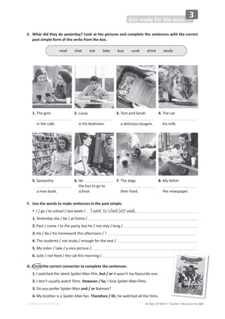 © ASA, FLY HIGH 7, Teacher’s Resource File 323
EDITABLE/PHOTOCOPIABLE
Get ready for the tests
3
E. What did they do yesterday? Look at the pictures and complete the sentences with the correct
past simple form of the verbs from the box.
F. Use the words to make sentences in the past simple.
% I / go / to school / last week / . I went to school last week.
1. Yesterday she / be / at home / .
2. Paul / come / to the party, but he / not stay / long / .
3. He / do / his homework this afternoon / ?
4. The students / not study / enough for the test / .
5. My sister / take / a nice picture / .
6. Julie / not feed / the cat this morning / .
G. Circle the correct connector to complete the sentences.
1. I watched the latest Spider-Man film, but / or it wasn’t my favourite one.
2. I don’t usually watch films. However / So, I love Spider-Man films.
3. Do you prefer Spider-Man and / or Batman?
4. My brother is a Spider-Man fan. Therefore / Or, he watched all the films.
1. The girls
in the café.
5. Samantha
a new book.
2. Lucas
in his bedroom.
6. He
the bus to go to
school.
3. Tom and Sarah
a delicious lasagne.
7. The dogs
their food.
4. The cat
his milk.
8. My father
the newspaper.
read chat eat take buy cook drink study
 