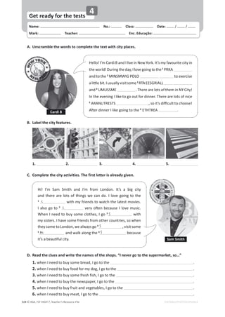 Name: പNo.: പClass: പDate: / /
Mark: പTeacher: പEnc. Educação:
© ASA, FLY HIGH 7, Teacher’s Resource File
324
Get ready for the tests
EDITABLE/PHOTOCOPIABLE
4
A. Unscramble the words to complete the text with city places.
D. Read the clues and write the names of the shops. “I never go to the supermarket, so…”
1. when I need to buy some bread, I go to the .
2. when I need to buy food for my dog, I go to the .
3. when I need to buy some fresh fish, I go to the .
4. when I need to buy the newspaper, I go to the .
5. when I need to buy fruit and vegetables, I go to the .
6. when I need to buy meat, I go to the .
B. Label the city features.
1. 2. 3. 4. 5.
C. Complete the city activities. The first letter is already given.
Hello! I’m Cardi B and I live in New York. It’s my favourite city in
the world! During the day, I love going to the 1
PRKA
and to the 2
MINSMWIG POLO to exercise
ĂůŝƩůĞďŝƚ͘/ƵƐƵĂůůǇǀŝƐŝƚƐŽŵĞ3
RTAEESGRIALL
and 4
UMUSSME . There are lots of them in NY City!
In the evening I like to go out for dinner. There are lots of nice
5
ARANUTRESTS ͕ƐŽŝƚ͛ƐĚŝĸĐƵůƚƚŽĐŚŽŽƐĞ͊
ŌĞƌĚŝŶŶĞƌ/ůŝŬĞŐŽŝŶŐƚŽƚŚĞ6
ETHTREA .
Sam Smith
Cardi B
Hi! I’m Sam Smith and I’m from London. It’s a big city
and there are lots of things we can do. I love going to the
1
with my friends to watch the latest movies.
I also go to 2
ǀĞƌǇŽŌĞŶďĞĐĂƵƐĞ/ůŽǀĞŵƵƐŝĐ͘
When I need to buy some clothes, I go 3
with
my sisters. I have some friends from other countries, so when
they come to London, we always go 4
, visit some
5
and walk along the 6
because
ŝƚ͛ƐĂďĞĂƵƟĨƵůĐŝƚǇ͘
c
c
s
s
m
s
 