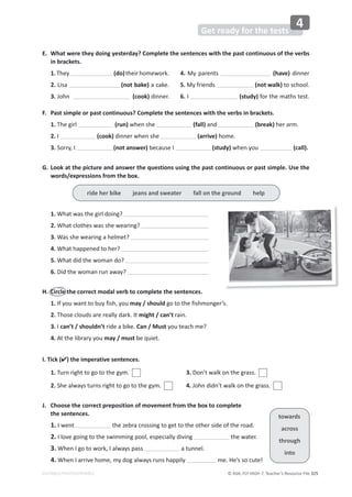 © ASA, FLY HIGH 7, Teacher’s Resource File 325
EDITABLE/PHOTOCOPIABLE
Get ready for the tests
4
E. What were they doing yesterday? Complete the sentences with the past continuous of the verbs
in brackets.
1.They (do)theirhomework.
2. Lisa (not bake) a cake.
3. John (cook) dinner.
4. My parents (have) dinner
5. My friends (not walk) to school.
6. I (study) for the maths test.
F. Past simple or past continuous? Complete the sentences with the verbs in brackets.
1. The girl (run) when she (fall) and (break) her arm.
2. I (cook) dinner when she (arrive) home.
3. Sorry, I (not answer) because I (study) when you (call).
G. Look at the picture and answer the questions using the past continuous or past simple. Use the
words/expressions from the box.
1. What was the girl doing?
2. What clothes was she wearing?
3. Was she wearing a helmet?
4. What happened to her?
5. What did the woman do?
6. Did the woman run away?
H. Circle the correct modal verb to complete the sentences.
1. If you want to buy fish, you may / should go to the fishmonger’s.
2. Those clouds are really dark. It might / can’t rain.
3. I can’t / shouldn’t ride a bike. Can / Must you teach me?
4. At the library you may / must be quiet.
I. Tick () the imperative sentences.
1. Turn right to go to the gym.
2. She always turns right to go to the gym.
3. Don’t walk on the grass.
4. John didn’t walk on the grass.
J. Choose the correct preposition of movement from the box to complete
the sentences.
1. I went the zebra crossing to get to the other side of the road.
2. I love going to the swimming pool, especially diving the water.
3. When I go to work, I always pass a tunnel.
4. When I arrive home, my dog always runs happily me. He’s so cute!
ride her bike jeans and sweater fall on the ground help
towards
across
through
into
 
