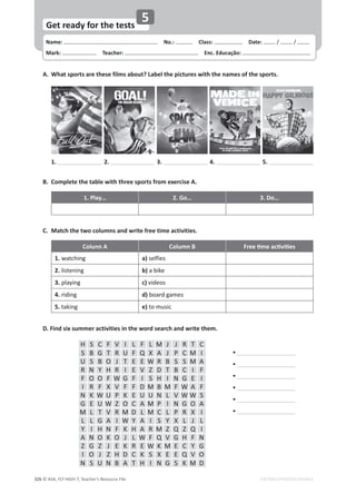 Name: പNo.: പClass: പDate: / /
Mark: പTeacher: പEnc. Educação:
© ASA, FLY HIGH 7, Teacher’s Resource File
326
Get ready for the tests
EDITABLE/PHOTOCOPIABLE
5
A. What sports are these films about? Label the pictures with the names of the sports.
1. 2. 3. 4. 5.
B. Complete the table with three sports from exercise A.
1. Play… 2. Go… 3. Do…
C. Match the two columns and write free time activities.
Colunn A Column B ƌĞĞƟŵĞĂĐƟǀŝƟĞƐ
1.watching a) selfies
2.listening b) a bike
3.playing c) videos
4.riding d) board games
5. taking e) to music
D. Find six summer activities in the word search and write them.
%
%
%
%
%
%
H S C F V I L F L M J J R T C
S B G T R U F Q X A J P C M I
U S B O J T E E W R B S S M A
R N Y H R I E V Z D T B C I F
F O O F W G F I S H I N G E I
I R F X V F F D M B M F W A F
N K W U P K E U U N L V W W S
G E U W Z O C A M P I N G O A
M L T V R M D L M C L P R X I
L L G A I W Y A I S Y X L J L
Y I H N F K H A R M Z Q Z Q I
A N O K O J L W F Q V G H F N
Z G Z J E K R E W K M E C Y G
I O J Z H D C K S X E E Q V O
N S U N B A T H I N G S K M D
 