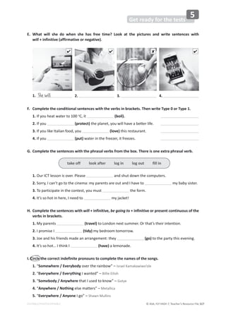 © ASA, FLY HIGH 7, Teacher’s Resource File 327
EDITABLE/PHOTOCOPIABLE
Get ready for the tests
5
F. Complete the conditional sentences with the verbs in brackets. Then write Type 0 or Type 1.
1. If you heat water to 100 o
C, it (boil).
2. If you (protect)ƚŚĞƉůĂŶĞƚ͕ǇŽƵǁŝůůŚĂǀĞĂďĞƩĞƌůŝĨĞ͘
3. If you like Italian food, you (love) this restaurant.
4. If you (put) water in the freezer, it freezes.
G. Complete the sentences with the phrasal verbs from the box. There is one extra phrasal verb.
1. Our ICT lesson is over. Please and shut down the computers.
2. Sorry, I can’t go to the cinema: my parents are out and I have to my baby sister.
3. To participate in the contest, you must the form.
4. It’s so hot in here, I need to my jacket!
H. Complete the sentences with will + infinitive, be going to + infinitive or present continuous of the
verbs in brackets.
1. My parents (travel) to London next summer. Or that’s their intention.
2. I promise I (tidy) my bedroom tomorrow.
3. Joe and his friends made an arrangement: they (go) to the party this evening.
4. /ƚ͛ƐƐŽŚŽƚ͙/ƚŚŝŶŬ/ (have) a lemonade.
I. Circle the correct indefinite pronouns to complete the names of the songs.
1. “Somewhere / Everybody over the rainbow” – Israel Kamakawiwo’ole
2. “Everywhere / Everything I wanted” – Billie Eilish
3. “Somebody / Anywhere that I used to know” – Gotye
4. “Anywhere / Nothing else matters” – Metallica
5. “Everywhere / Anyone I go” – Shawn Mullins
1. She will 2. 3. 4.
   
take off look after log in log out fill in
E. What will she do when she has free time? Look at the pictures and write sentences with
will + infinitive (affirmative or negative).
 