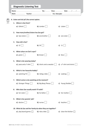 © ASA, FLY HIGH 7, Teacher’s Resource File
330 EDITABLE/PHOTOCOPIABLE
Name: പNo.: പClass: പDate: / /
Mark: പTeacher: പEnc. Educação:
Diagnostic Listening Test
A. Listen and tick () the correct option.
1. Where is Zoe from?
a) Oxford  b) London  c) Lisbon
2. ,ŽǁŵĂŶǇďƌŽƚŚĞƌͬƐŝƐƚĞƌƐŚĂƐŽĞŐŽƚ͍
a) two sisters  b) one brother  c) one sister
3. How old is Zoe?
a) 12  b) 20  c) 11
4. What colour are Zoe’s eyes?
a) green  b) brown  c) blue
5. What is she wearing today?
a) jeans and a T-shirt  b) shorts and a sweater  c) a T-shirt and shorts
6. tŚŝĐŚŝƐŚĞƌĨĂǀŽƵƌŝƚĞŚŽďďǇ͍
a) watching TV  b) riding a bike  c) cooking
7. Which series is she watching at the moment?
a) ^ƚƌĂŶŐĞƌdŚŝŶŐƐ  b) ŝŐĂŶŐdŚĞŽƌǇ  c) zŽƵŶŐ^ŚĞůĚŽŶ
8. Who does Zoe usually watch TV with?
a) her sister  b) his father  c) her mother
9. What is her parents’ job?
a) doctors  b) nurses  c) teachers
10. What do Zoe and her family do when they are together?
a) play board games F b) ride a bike F c) clean the kitchen F
Tracks
2-3
CD 5
 