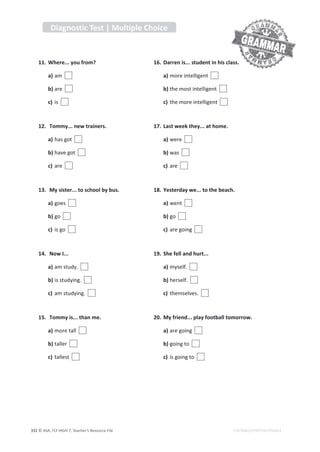 © ASA, FLY HIGH 7, Teacher’s Resource File
332 EDITABLE/PHOTOCOPIABLE
11. Where... you from?
a) am
b) are
c) is
12. Tommy... new trainers.
a) has got
b)ŚĂǀĞŐŽƚ
c) are
13. My sister... to school by bus.
a) goes
b) go
c) is go
14. Now I...
a) am study.
b) is studying.
c) am studying.
15. Tommy is... than me.
a) more tall
b) taller
c) tallest
16. Darren is... student in his class.
a) more intelligent
b) the most intelligent
c) the more intelligent
17. Last week they... at home.
a) were
b) was
c) are
18. Yesterday we... to the beach.
a) went
b) go
c) are going
19. She fell and hurt...
a) myself.
b) herself.
c)ƚŚĞŵƐĞůǀĞƐ͘
20. My friend... play football tomorrow.
a) are going
b) going to
c) is going to
Diagnostic Test | Multiple Choice
 