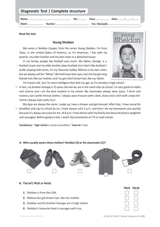 © ASA, FLY HIGH 7, Teacher’s Resource File 333
EDITABLE/PHOTOCOPIABLE
Read the text.
Young Sheldon
My name is Sheldon Cooper, from the series Young Sheldon. I’m from
Texas, in the United States of America, so I’m American. I live with my
parents, my older brother and my twin sister in a detached house.
In my family, people like football very much. My father, George, is a
football coach and my older brother plays football, but I don’t like football. I
prefer playing with trains. It’s my favourite hobby. Melissa is my twin sister,
but we always call her “Missy”. We both have blue eyes, but she has got long
blonde hair, like our mother, and I’ve got short brown hair, like our father.
I’m 9 years old, but I’m more intelligent than kids my age, so I’m already in high school1
.
In fact, my brother Georgie is 15 years old and we are in the same class at school. I’m very good at maths
and science and I am the best student in my school. My classmates always wear jeans, T-shirts and
trainers, but I prefer formal clothes. I always wear trousers with a belt, shoes and a shirt with a bow tie2
.
I think I always look really nice!
My days are always the same: I wake up, have a shower and get dressed. After that, I have cereal for
breakfast and I go to school by car. I have classes until 5 p.m. and then I do my homework very quickly
because it’s always very easy for me. At 8 p.m. I have dinner with my family (my favourite food is spaghetti
and sausages). Before going to bed, I watch documentaries on TV or read a book.
Vocabulary: 1
high school = escola secundária; 2
bow tie = laço
B. Tick () TRUE or FALSE.
A. Who usually wears these clothes? Sheldon (S) or his classmates (C)?
TRUE FALSE
1. Sheldon is from the USA.
2. Melissa has got brown hair, like her mother.
3. Sheldon and his brother Georgie are in high school.
4. Sheldon’s favourite food is sausages with rice.
Name: പNo.: പClass: പDate: / /
Mark: പTeacher: പEnc. Educação:
Diagnostic Test | Complete structure
5
10
15
 