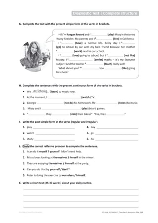 © ASA, FLY HIGH 7, Teacher’s Resource File 335
EDITABLE/PHOTOCOPIABLE
G. Complete the text with the present simple form of the verbs in brackets.
:͘ ŝƌĐůĞƚŚĞĐŽƌƌĞĐƚƌĞŇĞǆŝǀĞƉƌŽŶŽƵŶƚŽĐŽŵƉĞƚĞƚŚĞƐĞŶƚĞŶĐĞƐ͘
1. I can do it myself / yourself. I don’t need help.
2. Missy loves looking at themselves / herself in the mirror.
3. They are enjoying themselves / himself at the party.
4. Can you do that by yourself / itself?
5. Peter is doing the exercise by ourselves / himself.
͘ tƌŝƚĞĂƐŚŽƌƚƚĞǆƚ;ϮϱͲϯϬǁŽƌĚƐͿĂďŽƵƚǇŽƵƌĚĂŝůǇƌŽƵƟŶĞ͘
___________________________________________________________________________________
___________________________________________________________________________________
___________________________________________________________________________________
___________________________________________________________________________________
I. Write the past simple form of the verbs (regular and irregular).
1. play ______________________________
2. watch ____________________________
3. study _____________________________
4. buy ______________________________
5. go _______________________________
6. do _______________________________
ŝĂŐŶŽƐƟĐdĞƐƚͮŽŵƉůĞƚĞƐƚƌƵĐƚƵƌĞ
Hi!I’mRaeganRevordandI1
(play)Missyintheseries
Young Sheldon. My parents and I2
(live) in California.
I 3
(have) a normal life. Every day I 4
(go) to school by car with my best friend because her mother
5
(work) next to our school.
I 6
(love) going to school, but I 7
(not like)
history. I 8
(prefer) maths – it’s my favourite
subject! And the teacher 9
(teach) really well!
What about you? 10
you (like) going
to school?
H. Complete the sentences with the present continuous form of the verbs in brackets.
• We (listen) to music now.
1. At the moment, I (watch) TV.
2. Georgie (not do) his homework. He (listen) to music.
3. Missy and I (play) board games.
4. “ they (ride) their bikes?” “Yes, they .”
are listening
 