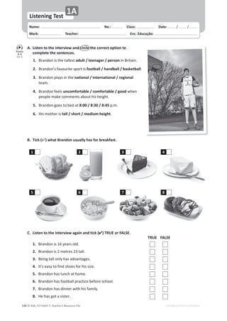 © ASA, FLY HIGH 7, Teacher’s Resource File
338 EDITABLE/PHOTOCOPIABLE
Name: പNo.: പClass: പDate: ͬ ͬ
Mark: പTeacher: പEnc. Educação:
Listening Test
1A
A. Listen to the interview and circle the correct option to
complete the sentences.
1. 
ƌĂŶĚŽŶŝƐƚŚĞƚĂůůĞƐƚadult / teenager / personŝŶƌŝƚĂŝŶ͘
2. 
ƌĂŶĚŽŶ͛ƐĨĂǀŽƵƌŝƚĞƐƉŽƌƚŝƐfootball / handball / basketball͘
3. 
ƌĂŶĚŽŶƉůĂǇƐŝŶƚŚĞnational / international / regional
ƚĞĂŵ͘
4. 
ƌĂŶĚŽŶĨĞĞůƐuncomfortable / comfortable / goodǁŚĞŶ
ƉĞŽƉůĞŵĂŬĞĐŽŵŵĞŶƚƐĂďŽƵƚŚŝƐŚĞŝŐŚƚ͘
5. ƌĂŶĚŽŶŐŽĞƐƚŽďĞĚĂƚ8:00 / 8:30 / 8:45 Ɖ͘ŵ͘
6. ,ŝƐŵŽƚŚĞƌŝƐ tall / short / medium height͘
B. Tick () what Brandon usually has for breakfast.
C. Listen to the interview again and tick () TRUE or FALSE.
TRUE FALSE
1. ƌĂŶĚŽŶŝƐϭϲǇĞĂƌƐŽůĚ͘
2. ƌĂŶĚŽŶŝƐϮŵĞƚƌĞƐϮϯƚĂůů͘
3. ĞŝŶŐƚĂůůŽŶůǇŚĂƐĂĚǀĂŶƚĂŐĞƐ͘
4. /ƚ͛ƐĞĂƐǇƚŽĨŝŶĚƐŚŽĞƐĨŽƌŚŝƐƐŝǌĞ͘
5. ƌĂŶĚŽŶŚĂƐůƵŶĐŚĂƚŚŽŵĞ͘
6. ƌĂŶĚŽŶŚĂƐĨŽŽƚďĂůůƉƌĂĐƚŝĐĞďĞĨŽƌĞƐĐŚŽŽů͘
7. ƌĂŶĚŽŶŚĂƐĚŝŶŶĞƌǁŝƚŚŚŝƐĨĂŵŝůǇ͘
8. ,ĞŚĂƐŐŽƚĂƐŝƐƚĞƌ͘
Tracks
4-5
CD 5
1
5
2
6
3
7
4
8
 