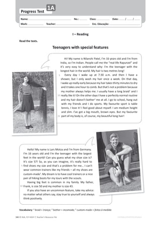 © ASA, FLY HIGH 7, Teacher’s Resource File
340 EDITABLE/PHOTOCOPIABLE
Name: പNo.: പClass: പDate: ͬ ͬ
Mark: പTeacher: പEnc. Educação:
Vocabulary: 1
ďƌĂŝĚсtrança͖2
ďŽƚŚĞƌсincomoda͖3
ĐƵƐƚŽŵͲŵĂĚĞсfeitos à medida
Progress Test
1A
I – Reading
Read the texts.
Teenagers with special features
,ŝ͊DǇŶĂŵĞŝƐEŝůĂŶƐŚŝWĂƚĞů͕/͛ŵϭϲǇĞĂƌƐŽůĚĂŶĚ/͛ŵĨƌŽŵ
/ŶĚŝĂ͕ƐŽ/͛ŵ/ŶĚŝĂŶ͘WĞŽƉůĞĐĂůůŵĞƚŚĞ͞ƌĞĂůͲůŝĨĞZĂƉƵŶǌĞů͟ĂŶĚ
ŝƚ͛Ɛ ǀĞƌǇ ĞĂƐǇ ƚŽ ƵŶĚĞƌƐƚĂŶĚ ǁŚǇ͗ /͛ŵ ƚŚĞ ƚĞĞŶĂŐĞƌ ǁŝƚŚ ƚŚĞ
ůŽŶŐĞƐƚŚĂŝƌŝŶƚŚĞǁŽƌůĚ͘DǇŚĂŝƌŝƐƚǁŽŵĞƚƌĞƐůŽŶŐ͊
ǀĞƌǇ ĚĂǇ / ǁĂŬĞ ƵƉ Ăƚ ϳ͗ϯϬ Ă͘ŵ͘ ĂŶĚ ƚŚĞŶ / ŚĂǀĞ Ă
ƐŚŽǁĞƌ͕ ďƵƚ / ŽŶůǇ ǁĂƐŚ ŵǇ ŚĂŝƌ ŽŶĐĞ Ă ǁĞĞŬ͘ KŶ ƚŚĂƚ ĚĂǇ͕
/ǁĂŬĞƵƉƌĞĂůůǇĞĂƌůǇďĞĐĂƵƐĞŵǇŚĂŝƌƚĂŬĞƐƚŚŝƌƚǇŵŝŶƵƚĞƐƚŽĚƌǇ
ĂŶĚŝƚƚĂŬĞƐŽŶĞŚŽƵƌƚŽĐŽŵď͘ƵƚƚŚĂƚ͛ƐŶŽƚĂƉƌŽďůĞŵďĞĐĂƵƐĞ
ŵǇŵŽƚŚĞƌĂůǁĂǇƐŚĞůƉƐŵĞ͘/ƵƐƵĂůůǇŚĂǀĞĂůŽŶŐďƌĂŝĚ1
ĂŶĚ/
ƌĞĂůůǇůŝŬĞŝƚ͊KŶƚŚĞŽƚŚĞƌĚĂǇƐ/ŚĂǀĞĂƉĞƌĨĞĐƚůǇŶŽƌŵĂůƌŽƵƚŝŶĞ
ĂŶĚŵǇŚĂŝƌĚŽĞƐŶ͛ƚďŽƚŚĞƌ2
ŵĞĂƚĂůů͘/ŐŽƚŽƐĐŚŽŽů͕ŚĂŶŐŽƵƚ
ǁŝƚŚ ŵǇ ĨƌŝĞŶĚƐ ĂŶĚ / ĚŽ ƐƉŽƌƚƐ͘ DǇ ĨĂǀŽƵƌŝƚĞ ƐƉŽƌƚ ŝƐ ƚĂďůĞ
ƚĞŶŶŝƐ͕/ůŽǀĞŝƚ͊/ĨĞĞůŐŽŽĚĂďŽƵƚŵǇƐĞůĨ͘/ĂŵŵĞĚŝƵŵŚĞŝŐŚƚ
ĂŶĚƐůŝŵ͘/͛ǀĞŐŽƚĂďŝŐŵŽƵƚŚ͕ďƌŽǁŶĞǇĞƐ͘ƵƚŵǇĨĂǀŽƵƌŝƚĞ
ƉĂƌƚŽĨŵǇďŽĚǇŝƐ͕ŽĨĐŽƵƌƐĞ͕ŵǇďĞĂƵƚŝĨƵůůŽŶŐŚĂŝƌ͊
,ĞůůŽ͊DǇŶĂŵĞŝƐĂƌƐDŽƚǌĂĂŶĚ/͛ŵĨƌŽŵ'ĞƌŵĂŶǇ͘
/͛ŵϭϲǇĞĂƌƐŽůĚĂŶĚ/͛ŵƚŚĞƚĞĞŶĂŐĞƌǁŝƚŚƚŚĞůĂƌŐĞƐƚ
ĨĞĞƚŝŶƚŚĞǁŽƌůĚ͊ĂŶǇŽƵŐƵĞƐƐǁŚĂƚŵǇƐŚŽĞƐŝǌĞŝƐ͍
/ƚ͛Ɛ ƐŝǌĞ ϱϳ͊ ^Ž͕ ĂƐ ǇŽƵ ĐĂŶ ŝŵĂŐŝŶĞ͕ ŝƚ͛Ɛ ƌĞĂůůǇ ŚĂƌĚ ƚŽ
ĨŝŶĚƐŚŽĞƐŵǇƐŝǌĞĂŶĚƚŚĂƚ͛ƐĂƉƌŽďůĞŵĨŽƌŵĞ͙/ĐĂŶ͛ƚ
ǁĞĂƌĐŽŵŵŽŶƚƌĂŝŶĞƌƐůŝŬĞŵǇĨƌŝĞŶĚƐʹĂůůŵǇƐŚŽĞƐĂƌĞ
ĐƵƐƚŽŵͲŵĂĚĞ3
͘DǇĚƌĞĂŵŝƐƚŽŚĂǀĞĐŽŽůƚƌĂŝŶĞƌƐŽƌĂŶŝĐĞ
ƉĂŝƌŽĨŚŝŬŝŶŐďŽŽƚƐĨŽƌŵǇƚŽƵƌƐǁŝƚŚƚŚĞƐĐŽƵƚƐ͘
,ĂǀŝŶŐ ďŝŐ ĨĞĞƚ ŝƐ ĐŽŵŵŽŶ ŝŶ ŵǇ ĨĂŵŝůǇ͘ DǇ ĨĂƚŚĞƌ͕
ƌĂŶŬ͕ŝƐƐŝǌĞϱϬĂŶĚŵǇŵŽƚŚĞƌŝƐƐŝǌĞϰϯ͘
/ĨǇŽƵĂůƐŽŚĂǀĞĂŶƵŶĐŽŵŵŽŶĨĞĂƚƵƌĞ͕ƚĂŬĞŵǇĂĚǀŝĐĞ͗
ŶŽŵĂƚƚĞƌǁŚĂƚŽƚŚĞƌƐƐĂǇ͕ƐƚĂǇƚƌƵĞƚŽǇŽƵƌƐĞůĨĂŶĚĂůǁĂǇƐ
ƚŚŝŶŬƉŽƐŝƚŝǀĞůǇ͘
͗
Ɛ
ϱ
ϭϬ
ϭϱ
ϱ
ϭϬ
 