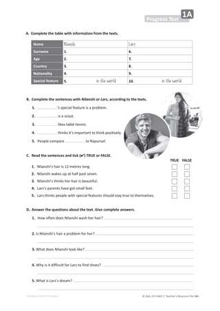 © ASA, FLY HIGH 7, Teacher’s Resource File ϯϰϭ
EDITABLE/PHOTOCOPIABLE
Progress Test
1A
A. Complete the table with information from the texts.
B. Complete the sentences with Nilanshi or Lars, according to the texts.
1. ͛ƐƐƉĞĐŝĂůĨĞĂƚƵƌĞŝƐĂƉƌŽďůĞŵ͘
2. ŝƐĂƐĐŽƵƚ͘
3. ůŝŬĞƐƚĂďůĞƚĞŶŶŝƐ͘
4. ƚŚŝŶŬƐŝƚ͛ƐŝŵƉŽƌƚĂŶƚƚŽƚŚŝŶŬƉŽƐŝƚŝǀĞůǇ͘
5. WĞŽƉůĞĐŽŵƉĂƌĞ ƚŽZĂƉƵŶǌĞů͘
Name Nilanshi Lars
Surname 1. 6.
Age 2. 7.
Country 3. 8.
Nationality 4. 9.
Special feature 5. in the world 10. in the world
C. Read the sentences and tick () TRUE or FALSE.
TRUE FALSE
1. EŝůĂŶƐŚŝ͛ƐŚĂŝƌŝƐϭϮŵĞƚƌĞƐůŽŶŐ͘
2. EŝůĂŶƐŚŝǁĂŬĞƐƵƉĂƚŚĂůĨƉĂƐƚƐĞǀĞŶ͘
3. EŝůĂŶƐŚŝ͛ƐƚŚŝŶŬƐŚĞƌŚĂŝƌŝƐďĞĂƵƚŝĨƵů͘
4. ĂƌƐ͛ƐƉĂƌĞŶƚƐŚĂǀĞŐŽƚƐŵĂůůĨĞĞƚ͘
5. ĂƌƐƚŚŝŶŬƐƉĞŽƉůĞǁŝƚŚƐƉĞĐŝĂůĨĞĂƚƵƌĞƐƐŚŽƵůĚƐƚĂǇƚƌƵĞƚŽƚŚĞŵƐĞůǀĞƐ͘
D. Answer the questions about the text. Give complete answers.
1. 
,ŽǁŽĨƚĞŶĚŽĞƐEŝůĂŶƐŚŝǁĂƐŚŚĞƌŚĂŝƌ͍
2.
/ƐEŝůĂŶƐŚŝ͛ƐŚĂŝƌĂƉƌŽďůĞŵĨŽƌŚĞƌ͍
3.
tŚĂƚĚŽĞƐEŝůĂŶƐŚŝůŽŽŬůŝŬĞ͍
4. tŚǇŝƐŝƚĚŝĨĨŝĐƵůƚĨŽƌĂƌƐƚŽĨŝŶĚƐŚŽĞƐ͍
5.
tŚĂƚŝƐĂƌƐ͛ƐĚƌĞĂŵ͍
 