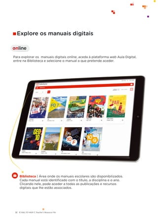 © ASA, FLY HIGH 7, Teacher’s Resource File
32
Para explorar os manuais digitais online, aceda à plataforma web Aula Digital,
entre na Biblioteca e selecione o manual a que pretende aceder.
Explore os manuais digitais
online
I
Biblioteca | Área onde os manuais escolares são disponibilizados.
Cada manual está identiﬁcado com o título, a disciplina e o ano.
Clicando nele, pode aceder a todas as publicações e recursos
digitais que lhe estão associados.
 