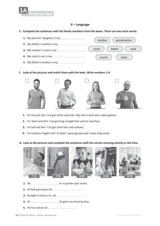 © ASA, FLY HIGH 7, Teacher’s Resource File
ϯϰϮ EDITABLE/PHOTOCOPIABLE
Progress Test
1A
II – Language
E. Complete the sentences with the family members from the boxes. There are two extra words.
1. DǇƉĂƌĞŶƚƐ͛ĚĂƵŐŚƚĞƌŝƐŵǇ ͘
2. DǇĨĂƚŚĞƌ͛ƐŵŽƚŚĞƌŝƐŵǇ ͘
3. DǇŵŽƚŚĞƌ͛ƐƐŝƐƚĞƌŝƐŵǇ ͘
4. DǇƵŶĐůĞ͛ƐƐŽŶŝƐŵǇ ͘
5. DǇĨĂƚŚĞƌ͛ƐďƌŽƚŚĞƌŝƐŵǇ ͘
F. Look at the pictures and match them with the texts. Write numbers 1-4.
G. Look at the pictures and complete the sentences with the correct morning activity or the time.
1. 
/͛ŵƚĂůůĂŶĚƐůŝŵ͘/͛ǀĞŐŽƚƐŚŽƌƚĐƵƌůǇŚĂŝƌ͘DǇƐŬŝŶŝƐĚĂƌŬĂŶĚ/ǁĞĂƌŐůĂƐƐĞƐ͘
2. 
/͛ŵƐŚŽƌƚĂŶĚƚŚŝŶ͘/͛ǀĞŐŽƚůŽŶŐƐƚƌĂŝŐŚƚŚĂŝƌĂŶĚĂŶŽǀĂůĨĂĐĞ͘
3. 
/͛ŵƚĂůůĂŶĚƚŚŝŶ͘/͛ǀĞŐŽƚƐŚŽƌƚŚĂŝƌĂŶĚĂďĞĂƌĚ͘
4. 
/͛ŵŵĞĚŝƵŵŚĞŝŐŚƚĂŶĚ/͛ŵďĂůĚ͘/ǁĞĂƌŐůĂƐƐĞƐĂŶĚ/ŚĂǀĞĂďŝŐƐŵŝůĞ͘
1. ,Ğ ĂƚĂƋƵĂƌƚĞƌƉĂƐƚƐĞǀĞŶ͘
2. ƚŚĂůĨƉĂƐƚƐĞǀĞŶŚĞ ͘
3. ƚĞŝŐŚƚŽ͛ĐůŽĐŬĂ͘ŵ͕͘ŚĞ ͘
4. ƚ ͕ŚĞŐŽĞƐƚŽƐĐŚŽŽůďǇďƵƐ͘
5. ,ĞŚĂƐĐůĂƐƐĞƐĂƚ ͘
3
7:15 7:30 8:00 8:20 8:30
grandmother
brother
cousin sister
uncle aunt
father
4
 