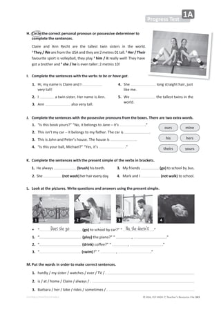 © ASA, FLY HIGH 7, Teacher’s Resource File 343
EDITABLE/PHOTOCOPIABLE
H. Circle the correct personal pronoun or possessive determiner to
complete the sentences.
ůĂŝƌĞ ĂŶĚ ŶŶ ZĞĐŚƚ ĂƌĞ ƚŚĞ ƚĂůůĞƐƚ ƚǁŝŶ ƐŝƐƚĞƌƐ ŝŶ ƚŚĞ ǁŽƌůĚ͘
1
They / We ĂƌĞĨƌŽŵƚŚĞh^ĂŶĚƚŚĞǇĂƌĞϮŵĞƚƌĞƐϬϭƚĂůů͘2
Her / Their
ĨĂǀŽƵƌŝƚĞƐƉŽƌƚŝƐǀŽůůĞǇďĂůů͕ƚŚĞǇƉůĂǇ3
him / it ƌĞĂůůǇǁĞůů͊dŚĞǇŚĂǀĞ
ŐŽƚĂďƌŽƚŚĞƌĂŶĚ4
she / heŝƐĞǀĞŶƚĂůůĞƌ͗ϮŵĞƚƌĞƐϭϬ͊
I. Complete the sentences with the verbs to be or have got.
1. 
,ŝ͕ŵǇŶĂŵĞŝƐůĂŝƌĞĂŶĚ/
ǀĞƌǇƚĂůů͊
2. I ĂƚǁŝŶƐŝƐƚĞƌ͘,ĞƌŶĂŵĞŝƐŶŶ͘
3. ŶŶ ĂůƐŽǀĞƌǇƚĂůů͘
4. 
^ŚĞ ůŽŶŐƐƚƌĂŝŐŚƚŚĂŝƌ͕ũƵƐƚ
ůŝŬĞŵĞ͘
5. 
tĞ ƚŚĞƚĂůůĞƐƚƚǁŝŶƐŝŶƚŚĞ
ǁŽƌůĚ͘
Progress Test
1A
L. Look at the pictures. Write questions and answers using the present simple.
%  ͞ (go)ƚŽƐĐŚŽŽůďǇĐĂƌ͍͟͞ ͘͟
1. ͞ (play)ƚŚĞƉŝĂŶŽ͍͟͞ ͕ ͘͟
2. ͞ (drink)ĐŽĨĨĞĞ͍͟͞ ͕ ͘͟
3. ͞ (swim)͍͟͞ ͕ ͘͟
Does she go No, she doesn't
J. Complete the sentences with the possessive pronouns from the boxes. There are two extra words.
1. ͞/ƐƚŚŝƐďŽŽŬǇŽƵƌƐ͍͟͞EŽ͕ŝƚďĞůŽŶŐƐƚŽ:ĂŶĞʹŝƚ͛Ɛ ͘͟
2. dŚŝƐŝƐŶ͛ƚŵǇĐĂƌʹŝƚďĞůŽŶŐƐƚŽŵǇĨĂƚŚĞƌ͘dŚĞĐĂƌŝƐ ͘
3. dŚŝƐŝƐ:ŽŚŶĂŶĚWĞƚĞƌ͛ƐŚŽƵƐĞ͘dŚĞŚŽƵƐĞŝƐ ͘
4. ͞/ƐƚŚŝƐǇŽƵƌďĂůů͕DŝĐŚĂĞů͍͟͞zĞƐ͕ŝƚ͛Ɛ ͘͟
ours
his
theirs
mine
hers
yours
K. Complete the sentences with the present simple of the verbs in brackets.
 1.
,ĞĂůǁĂǇƐ (brush)ŚŝƐƚĞĞƚŚ͘
2.^ŚĞ (not wash)ŚĞƌŚĂŝƌĞǀĞƌǇĚĂǇ͘
3. 
DǇĨƌŝĞŶĚƐ (go) ƚŽƐĐŚŽŽůďǇďƵƐ͘
4. 
DĂƌŬĂŶĚ/ (not walk) ƚŽƐĐŚŽŽů͘
M.Put the words in order to make correct sentences.
1. ŚĂƌĚůǇͬŵǇƐŝƐƚĞƌͬǁĂƚĐŚĞƐͬĞǀĞƌͬdsͬ͘
2. ŝƐͬĂƚͬŚŽŵĞͬůĂŝƌĞͬĂůǁĂǇƐͬ͘
3. ĂƌďĂƌĂͬŚĞƌͬďŝŬĞͬƌŝĚĞƐͬƐŽŵĞƚŝŵĞƐͬ͘
4
2 3
1
 