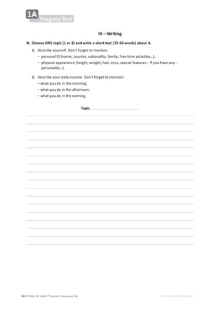 © ASA, FLY HIGH 7, Teacher’s Resource File
344 EDITABLE/PHOTOCOPIABLE
Progress Test
1A
III – Writing
N. Choose ONE topic (1 or 2) and write a short text (35-50 words) about it.
1. ĞƐĐƌŝďĞǇŽƵƌƐĞůĨ͘ŽŶ͛ƚĨŽƌŐĞƚƚŽŵĞŶƚŝŽŶ͗
  о
ƉĞƌƐŽŶĂů/;ŶĂŵĞ͕ĐŽƵŶƚƌǇ͕ŶĂƚŝŽŶĂůŝƚǇ͕ĨĂŵŝůǇ͕ĨƌĞĞƚŝŵĞĂĐƚŝǀŝƚŝĞƐ͙Ϳ͖
  о
ƉŚǇƐŝĐĂůĂƉƉĞĂƌĂŶĐĞ;ŚĞŝŐŚƚ͕ǁĞŝŐŚƚ͕ŚĂŝƌ͕ĞǇĞƐ͕ƐƉĞĐŝĂůĨĞĂƚƵƌĞƐդŝĨǇŽƵŚĂǀĞĂŶǇդ
ƉĞƌƐŽŶĂůŝƚǇ͙Ϳ͘
2. ĞƐĐƌŝďĞǇŽƵƌĚĂŝůǇƌŽƵƚŝŶĞ͘ŽŶ͛ƚĨŽƌŐĞƚƚŽŵĞŶƚŝŽŶ͗
  ʹǁŚĂƚǇŽƵĚŽŝŶƚŚĞŵŽƌŶŝŶŐ͖
  оǁŚĂƚǇŽƵĚŽŝŶƚŚĞĂĨƚĞƌŶŽŽŶ͖
  оǁŚĂƚǇŽƵĚŽŝŶƚŚĞĞǀĞŶŝŶŐ͘
Topic
 