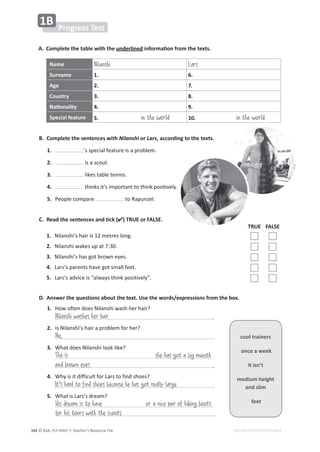 © ASA, FLY HIGH 7, Teacher’s Resource File
346 EDITABLE/PHOTOCOPIABLE
A. Complete the table with the underlinedŝŶĨŽƌŵĂƟŽŶĨƌŽŵƚŚĞƚĞǆƚƐ͘
B. Complete the sentences with Nilanshi or Lars, according to the texts.
1. ͛ƐƐƉĞĐŝĂůĨĞĂƚƵƌĞŝƐĂƉƌŽďůĞŵ͘
2. ŝƐĂƐĐŽƵƚ͘
3. ůŝŬĞƐƚĂďůĞƚĞŶŶŝƐ͘
4. ƚŚŝŶŬƐŝƚ͛ƐŝŵƉŽƌƚĂŶƚƚŽƚŚŝŶŬƉŽƐŝƚŝǀĞůǇ͘
5. WĞŽƉůĞĐŽŵƉĂƌĞ ƚŽZĂƉƵŶǌĞů͘
Name Nilanshi Lars
Surname 1. 6.
Age 2. 7.
Country 3. 8.
EĂƟŽŶĂůŝƚǇ 4. 9.
Special feature 5. in the world 10. in the world
C. Read the sentences and tick () TRUE or FALSE.
TRUE FALSE
1. EŝůĂŶƐŚŝ͛ƐŚĂŝƌŝƐϭϮŵĞƚƌĞƐůŽŶŐ͘
2. EŝůĂŶƐŚŝǁĂŬĞƐƵƉĂƚϳ͗ϯϬ͘
3. EŝůĂŶƐŚŝ͛ƐŚĂƐŐŽƚďƌŽǁŶĞǇĞƐ͘
4. ĂƌƐ͛ƐƉĂƌĞŶƚƐŚĂǀĞŐŽƚƐŵĂůůĨĞĞƚ͘
5. ĂƌƐ͛ƐĂĚǀŝĐĞŝƐ͞ĂůǁĂǇƐƚŚŝŶŬƉŽƐŝƚŝǀĞůǇ͘͟
cool trainers
once a week
it isn’t
medium height
and slim
feet
Progress Test
1B
D. Answer the questions about the text. Use the words/expressions from the box.
1. ,ŽǁŽĨƚĞŶĚŽĞƐEŝůĂŶƐŚŝǁĂƐŚŚĞƌŚĂŝƌ͍
͘
2.
/ƐEŝůĂŶƐŚŝ͛ƐŚĂŝƌĂƉƌŽďůĞŵĨŽƌŚĞƌ͍
͘
3.
tŚĂƚĚŽĞƐEŝůĂŶƐŚŝůŽŽŬůŝŬĞ͍
͘
4. tŚǇŝƐŝƚĚŝĨĨŝĐƵůƚĨŽƌĂƌƐƚŽĨŝŶĚƐŚŽĞƐ͍
͘
5.
tŚĂƚŝƐĂƌƐ͛ƐĚƌĞĂŵ͍
͘
No,
Nilanshi washes her hair
She is
His dream is to have or a nice pair of hiking boots
for his tours with the scouts
she has got a big mouth
It's hard to find shoes because he has got really large
and brown eyes
 