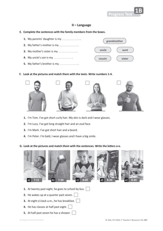 © ASA, FLY HIGH 7, Teacher’s Resource File 347
EDITABLE/PHOTOCOPIABLE
3
II – Language
E. Complete the sentences with the family members from the boxes.
1. DǇƉĂƌĞŶƚƐ͛ĚĂƵŐŚƚĞƌŝƐŵǇ ͘
2. DǇĨĂƚŚĞƌ͛ƐŵŽƚŚĞƌŝƐŵǇ ͘
3. DǇŵŽƚŚĞƌ͛ƐƐŝƐƚĞƌŝƐŵǇ ͘
4. DǇƵŶĐůĞ͛ƐƐŽŶŝƐŵǇ ͘
5. DǇĨĂƚŚĞƌ͛ƐďƌŽƚŚĞƌŝƐŵǇ ͘
F. Look at the pictures and match them with the texts. Write numbers 1-4.
'͘ ŽŽŬĂƚƚŚĞƉŝĐƚƵƌĞƐĂŶĚŵĂƚĐŚƚŚĞŵǁŝƚŚƚŚĞƐĞŶƚĞŶĐĞƐ͘tƌŝƚĞƚŚĞůĞƩĞƌƐĂͲĞ͘
1. 
/͛ŵdŽŵ͘/͛ǀĞŐŽƚƐŚŽƌƚĐƵƌůǇŚĂŝƌ͘DǇƐŬŝŶŝƐĚĂƌŬĂŶĚ/ǁĞĂƌŐůĂƐƐĞƐ͘
2. /͛ŵƵĐǇ͘/͛ǀĞŐŽƚůŽŶŐƐƚƌĂŝŐŚƚŚĂŝƌĂŶĚĂŶŽǀĂůĨĂĐĞ͘
3. 
/͛ŵDĂƌŬ͘/͛ǀĞŐŽƚƐŚŽƌƚŚĂŝƌĂŶĚĂďĞĂƌĚ͘
4. 
/͛ŵWĞƚĞƌ͘/͛ŵďĂůĚ͕/ǁĞĂƌŐůĂƐƐĞƐĂŶĚ/ŚĂǀĞĂďŝŐƐŵŝůĞ͘
1. ƚƚǁĞŶƚǇƉĂƐƚĞŝŐŚƚ͕ŚĞŐŽĞƐƚŽƐĐŚŽŽůďǇďƵƐ͘
2. ,ĞǁĂŬĞƐƵƉĂƚĂƋƵĂƌƚĞƌƉĂƐƚƐĞǀĞŶ͘
3. ƚĞŝŐŚƚŽ͛ĐůŽĐŬĂ͘ŵ͕͘ŚĞŚĂƐďƌĞĂŬĨĂƐƚ͘
4. ,ĞŚĂƐĐůĂƐƐĞƐĂƚŚĂůĨƉĂƐƚĞŝŐŚƚ͘
5. ƚŚĂůĨƉĂƐƚƐĞǀĞŶŚĞŚĂƐĂƐŚŽǁĞƌ͘
grandmother
cousin sister
uncle aunt
4
Progress Test
1B
8:00
c) 8:20
d) 8:30
e)
7:30
b)
7:15
a)
 