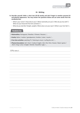 © ASA, FLY HIGH 7, Teacher’s Resource File 349
EDITABLE/PHOTOCOPIABLE
III – Writing
N. Describe yourself. Write a short text (35-50 words) and don’t forget to mention personal ID
and physical appearance. You may answer the questions below and use some words from the
vocabulary box.
 о
tŚĂƚ͛ƐǇŽƵƌŶĂŵĞ͍ͬ,ŽǁŽůĚĂƌĞǇŽƵ͍ͬtŚĂƚŶĂƚŝŽŶĂůŝƚǇĂƌĞǇŽƵ͍ͬtŚŽĚŽǇŽƵůŝǀĞǁŝƚŚ͍ͬ
tŚĂƚĂƌĞǇŽƵƌĨĂǀŽƵƌŝƚĞĨƌĞĞƚŝŵĞĂĐƚŝǀŝƚŝĞƐ͍͙ͬ
 оtŚĂƚĚŽǇŽƵůŽŽŬůŝŬĞ͍;height, weightͿͬtŚĂƚĐŽůŽƵƌĂƌĞǇŽƵƌĞǇĞƐ͍ͬtŚĂƚŝƐǇŽƵƌŚĂŝƌůŝŬĞ͍͙ͬ
• Nationalities:WŽƌƚƵŐƵĞƐĞͬƌĂǌŝůŝĂŶͬŚŝŶĞƐĞͬZƵƐƐŝĂŶͬ͘͘͘
• Family: ĨĂƚŚĞƌͬŵŽƚŚĞƌͬŐƌĂŶĚƉĂƌĞŶƚƐͬďƌŽƚŚĞƌͬƐŝƐƚĞƌͬĐŽƵƐŝŶͬ͘͘͘
• Free time activities:ǁĂƚĐŚŝŶŐdsͬůŝƐƚĞŶŝŶŐƚŽŵƵƐŝĐͬƐƵƌĨŝŶŐƚŚĞŶĞƚͬ͘͘͘
• Physical description: ƚĂůůͬƐŚŽƌƚͬŵĞĚŝƵŵŚĞŝŐŚƚͬƐůŝŵͬĨĂƚͬƚŚŝŶͬďƌŽǁŶͬďůĂĐŬͬŐƌĞĞŶͬ
ƐŚŽƌƚͬůŽŶŐͬĐƵƌůǇͬƐƚƌĂŝŐŚƚͬďůŽŶĚĞͬďĞĂƵƚŝĨƵůͬƵŐůǇͬ͘͘͘
Vocabulary box
Hi! My name is
Progress Test
1B
 