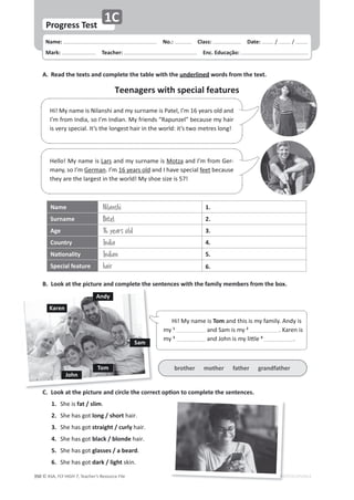 © ASA, FLY HIGH 7, Teacher’s Resource File
ϯϱϬ EDITABLE/PHOTOCOPIABLE
A. Read the texts and complete the table with the underlined words from the text.
B. Look at the picture and complete the sentences with the family members from the box.
͘ ŽŽŬĂƚƚŚĞƉŝĐƚƵƌĞĂŶĚĐŝƌĐůĞƚŚĞĐŽƌƌĞĐƚŽƉƟŽŶƚŽĐŽŵƉůĞƚĞƚŚĞƐĞŶƚĞŶĐĞƐ͘
1. ^ŚĞŝƐfat / slim͘
2. ^ŚĞŚĂƐŐŽƚlong / shortŚĂŝƌ͘
3. ^ŚĞŚĂƐŐŽƚstraight / curlyŚĂŝƌ͘
4. ^ŚĞŚĂƐŐŽƚblack / blonde ŚĂŝƌ͘
5. ^ŚĞŚĂƐŐŽƚglasses / a beard͘
6. ^ŚĞŚĂƐŐŽƚdark / lightƐŬŝŶ͘
Teenagers with special features
Name: പNo.: പClass: പDate: ͬ ͬ
Mark: പTeacher: പEnc. Educação:
Progress Test
1C
Ŭ Ś ŝ Ě ŝ ů Ś
EDITABLE/PH
H
H
HO
,ŝ͊DǇŶĂŵĞŝƐEŝůĂŶƐŚŝĂŶĚŵǇƐƵƌŶĂŵĞŝƐWĂƚĞů͕/͛ŵϭϲǇĞĂƌƐŽůĚĂŶĚ
/͛ŵĨƌŽŵ/ŶĚŝĂ͕ƐŽ/͛ŵ/ŶĚŝĂŶ͘DǇĨƌŝĞŶĚƐ͞ZĂƉƵŶǌĞů͟ďĞĐĂƵƐĞŵǇŚĂŝƌ
ŝƐǀĞƌǇƐƉĞĐŝĂů͘/ƚ͛ƐƚŚĞůŽŶŐĞƐƚŚĂŝƌŝŶƚŚĞǁŽƌůĚ͗ŝƚ͛ƐƚǁŽŵĞƚƌĞƐůŽŶŐ͊
,ĞůůŽ͊DǇŶĂŵĞŝƐĂƌƐĂŶĚŵǇƐƵƌŶĂŵĞŝƐDŽƚǌĂĂŶĚ/͛ŵĨƌŽŵ'Ğƌ-
ŵĂŶǇ͕ƐŽ/͛ŵ'ĞƌŵĂŶ͘/͛ŵϭϲǇĞĂƌƐŽůĚĂŶĚ/ŚĂǀĞƐƉĞĐŝĂůĨĞĞƚďĞĐĂƵƐĞ
ƚŚĞǇĂƌĞƚŚĞůĂƌŐĞƐƚŝŶƚŚĞǁŽƌůĚ͊DǇƐŚŽĞƐŝǌĞŝƐϱϳ͊
Name Nilanshi 1.
Surname Patel 2.
Age 16 years old 3.
Country India 4.
EĂƟŽŶĂůŝƚǇ Indian 5.
Special feature hair 6.
,ŝ͊DǇŶĂŵĞŝƐTomĂŶĚƚŚŝƐŝƐŵǇĨĂŵŝůǇ͘ŶĚǇŝƐ
ŵǇ1
ĂŶĚ^ĂŵŝƐŵǇ2
͘ĂƌĞŶŝƐ
ŵǇ3
ĂŶĚ:ŽŚŶŝƐŵǇůŝƩůĞ4
͘
brother mother father grandfather
Tom
John
Andy
Karen
Sam
 