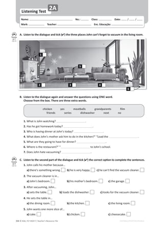 © ASA, FLY HIGH 7, Teacher’s Resource File
354
Name: പNo.: പClass: പDate: ͬ ͬ
Mark: പTeacher: പEnc. Educação:
EDITABLE/PHOTOCOPIABLE
Listening Test
2A
A. Listen to the dialogue and tick () the three places John can’t forget to vacuum in the living room.
B. Listen to the dialogue again and answer the questions using ONE word.
Choose from the box. There are three extra words.
C. Listen to the second part of the dialogue and tick (ͿƚŚĞĐŽƌƌĞĐƚŽƉƟŽŶƚŽĐŽŵƉůĞƚĞƚŚĞƐĞŶƚĞŶĐĞƐ͘
1.:ŽŚŶĐĂůůƐŚŝƐŵŽƚŚĞƌďĞĐĂƵƐĞ͙
 a)ƚŚĞƌĞ͛ƐƐŽŵĞƚŚŝŶŐǁƌŽŶŐ͘ b)ŚĞŝƐǀĞƌǇŚĂƉƉǇ͘ c)ŚĞĐĂŶ͛ƚĨŝŶĚƚŚĞǀĂĐƵƵŵĐůĞĂŶĞƌ͘
2.dŚĞǀĂĐƵƵŵĐůĞĂŶĞƌŝƐŝŶ͙
 a):ŽŚŶ͛ƐďĞĚƌŽŽŵ͘  b)ŚŝƐŵŽƚŚĞƌ͛ƐďĞĚƌŽŽŵ͘  c)ƚŚĞŐĂƌĂŐĞ͘
3.ĨƚĞƌǀĂĐƵƵŵŝŶŐ͕:ŽŚŶ͙
 a)ƐĞƚƐƚŚĞƚĂďůĞ͘  b)ůŽĂĚƐƚŚĞĚŝƐŚǁĂƐŚĞƌ͘  c)ůŽŽŬƐĨŽƌƚŚĞǀĂĐƵƵŵĐůĞĂŶĞƌ͘
4.,ĞƐĞƚƐƚŚĞƚĂďůĞŝŶ͙
 a)ƚŚĞĚŝŶŝŶŐƌŽŽŵ͘  b)ƚŚĞŬŝƚĐŚĞŶ͘   c)ƚŚĞůŝǀŝŶŐƌŽŽŵ͘ 
5.:ŽŚŶǁĂŶƚƐŽŶĞŵŽƌĞƐůŝĐĞŽĨ͙
 a)ĐĂŬĞ͘  b)ĐŚŝĐŬĞŶ͘   c)ĐŚĞĞƐĞĐĂŬĞ͘
chicken yes meatballs grandparents film
friends series dishwasher next no
1.tŚĂƚŝƐ:ŽŚŶǁĂƚĐŚŝŶŐ͍ ͘
2.,ĂƐŚĞŐŽƚŚŽŵĞǁŽƌŬƚŽĚĂǇ͍ ͘
3.tŚŽŝƐŚĂǀŝŶŐĚŝŶŶĞƌĂƚ:ŽŚŶ͛ƐƚŽĚĂǇ͍ ͘
4.tŚĂƚĚŽĞƐ:ŽŚŶ͛ƐŵŽƚŚĞƌĂƐŬŚŝŵƚŽĚŽŝŶƚŚĞŬŝƚĐŚĞŶ͍͟͞ŽĂĚƚŚĞ ͘
5.tŚĂƚĂƌĞƚŚĞǇŐŽŝŶŐƚŽŚĂǀĞĨŽƌĚŝŶŶĞƌ͍ ͘
6.tŚĞƌĞŝƐƚŚĞƌĞƐƚĂƵƌĂŶƚ͍͟͞ ƚŽ:ŽŚŶ͛ƐƐĐŚŽŽů͘
7.ŽĞƐ:ŽŚŶŚĂƚĞǀĂĐƵƵŵŝŶŐ͍ ͘
Tracks
6-7
CD 5
Tracks
8-9
CD 5
4
5
1
2
6
3
 
