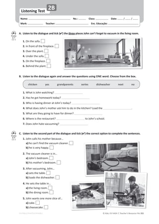 © ASA, FLY HIGH 7, Teacher’s Resource File 355
Name: പNo.: പClass: പDate: ͬ ͬ
Mark: പTeacher: പEnc. Educação:
EDITABLE/PHOTOCOPIABLE
Listening Test
2B
A. Listen to the dialogue and tick () the three places John can’t forget to vacuum in the living room.
 1.KŶƚŚĞƐŽĨĂ͘
2./ŶĨƌŽŶƚŽĨƚŚĞĨŝƌĞƉůĂĐĞ͘
3.KǀĞƌƚŚĞƉůĂŶƚ͘
 4.hŶĚĞƌƚŚĞƐŽĨĂ͘
5.KŶƚŚĞĨŝƌĞƉůĂĐĞ͘
6.ĞŚŝŶĚƚŚĞƉůĂŶƚ͘
C. Listen to the second part of the dialogue and tick () the correct option to complete the sentences.
1.:ŽŚŶĐĂůůƐŚŝƐŵŽƚŚĞƌďĞĐĂƵƐĞ͙
 a)ŚĞĐĂŶ͛ƚĨŝŶĚƚŚĞǀĂĐƵƵŵĐůĞĂŶĞƌ͘
 b)ŚĞŝƐǀĞƌǇŚĂƉƉǇ͘
2.dŚĞǀĂĐƵƵŵĐůĞĂŶĞƌŝƐŝŶ͙
 a):ŽŚŶ͛ƐďĞĚƌŽŽŵ͘
 b)ŚŝƐŵŽƚŚĞƌ͛ƐďĞĚƌŽŽŵ͘
3.ĨƚĞƌǀĂĐƵƵŵŝŶŐ͕:ŽŚŶ͙
 a)ƐĞƚƐƚŚĞƚĂďůĞ͘
 b)ůŽĂĚƐƚŚĞĚŝƐŚǁĂƐŚĞƌ͘
4.,ĞƐĞƚƐƚŚĞƚĂďůĞŝŶ͙
 a)ƚŚĞůŝǀŝŶŐƌŽŽŵ͘
 b)ƚŚĞĚŝŶŝŶŐƌŽŽŵ͘
5.:ŽŚŶǁĂŶƚƐŽŶĞŵŽƌĞƐůŝĐĞŽĨ͙
 a)ĐĂŬĞ͘
 b)ĐŚĞĞƐĞĐĂŬĞ͘
͘ ŝƐƚĞŶƚŽƚŚĞĚŝĂůŽŐƵĞĂŐĂŝŶĂŶĚĂŶƐǁĞƌƚŚĞƋƵĞƐƟŽŶƐƵƐŝŶŐONE word. Choose from the box.
chicken yes grandparents series dishwasher next no
1.tŚĂƚŝƐ:ŽŚŶǁĂƚĐŚŝŶŐ͍
2.,ĂƐŚĞŐŽƚŚŽŵĞǁŽƌŬƚŽĚĂǇ͍
3.tŚŽŝƐŚĂǀŝŶŐĚŝŶŶĞƌĂƚ:ŽŚŶ͛ƐƚŽĚĂǇ͍
4.tŚĂƚĚŽĞƐ:ŽŚŶ͛ƐŵŽƚŚĞƌĂƐŬŚŝŵƚŽĚŽŝŶƚŚĞŬŝƚĐŚĞŶ͍ŽĂĚƚŚĞ ͘
5.tŚĂƚĂƌĞƚŚĞǇŐŽŝŶŐƚŽŚĂǀĞĨŽƌĚŝŶŶĞƌ͍
6.tŚĞƌĞŝƐƚŚĞƌĞƐƚĂƵƌĂŶƚ͍ ƚŽ:ŽŚŶ͛ƐƐĐŚŽŽů͘
7.ŽĞƐ:ŽŚŶŚĂƚĞǀĂĐƵƵŵŝŶŐ͍
Tracks
6-7
CD 5
Tracks
8-9
CD 5
 