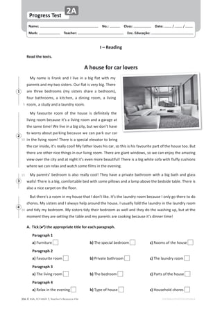 © ASA, FLY HIGH 7, Teacher’s Resource File
356
Progress Test
Name: പNo.: പClass: പDate: ͬ ͬ
Mark: പTeacher: പEnc. Educação:
EDITABLE/PHOTOCOPIABLE
2A
I – Reading
Read the texts.
A house for car lovers
DǇŶĂŵĞŝƐƌĂŶŬĂŶĚ/ůŝǀĞŝŶĂďŝŐĨůĂƚǁŝƚŚŵǇ
ƉĂƌĞŶƚƐĂŶĚŵǇƚǁŽƐŝƐƚĞƌƐ͘KƵƌĨůĂƚŝƐǀĞƌǇďŝŐ͘dŚĞƌĞ
ĂƌĞ ƚŚƌĞĞ ďĞĚƌŽŽŵƐ ;ŵǇ ƐŝƐƚĞƌƐ ƐŚĂƌĞ Ă ďĞĚƌŽŽŵͿ͕
ĨŽƵƌďĂƚŚƌŽŽŵƐ͕Ă ŬŝƚĐŚĞŶ͕ Ă ĚŝŶŝŶŐ ƌŽŽŵ͕ Ă ůŝǀŝŶŐ
ƌŽŽŵ͕ĂƐƚƵĚǇĂŶĚĂůĂƵŶĚƌǇƌŽŽŵ͘
DǇ ĨĂǀŽƵƌŝƚĞ ƌŽŽŵ ŽĨ ƚŚĞ ŚŽƵƐĞ ŝƐ ĚĞĨŝŶŝƚĞůǇ ƚŚĞ
ůŝǀŝŶŐƌŽŽŵďĞĐĂƵƐĞŝƚ͛ƐĂůŝǀŝŶŐƌŽŽŵĂŶĚĂŐĂƌĂŐĞĂƚ
ƚŚĞƐĂŵĞƚŝŵĞ͊tĞůŝǀĞŝŶĂďŝŐĐŝƚǇ͕ďƵƚǁĞĚŽŶ͛ƚŚĂǀĞ
ƚŽǁŽƌƌǇĂďŽƵƚƉĂƌŬŝŶŐďĞĐĂƵƐĞǁĞĐĂŶƉĂƌŬŽƵƌĐĂƌ
ŝŶƚŚĞůŝǀŝŶŐƌŽŽŵ͊dŚĞƌĞŝƐĂƐƉĞĐŝĂůĞůĞǀĂƚŽƌƚŽďƌŝŶŐ
ƚŚĞĐĂƌŝŶƐŝĚĞ͕ŝƚ͛ƐƌĞĂůůǇĐŽŽů͊DǇĨĂƚŚĞƌůŽǀĞƐŚŝƐĐĂƌ͕ƐŽƚŚŝƐŝƐŚŝƐĨĂǀŽƵƌŝƚĞƉĂƌƚŽĨƚŚĞŚŽƵƐĞƚŽŽ͘Ƶƚ
ƚŚĞƌĞĂƌĞŽƚŚĞƌŶŝĐĞƚŚŝŶŐƐŝŶŽƵƌůŝǀŝŶŐƌŽŽŵ͘dŚĞƌĞĂƌĞŐŝĂŶƚǁŝŶĚŽǁƐ͕ƐŽǁĞĐĂŶĞŶũŽǇƚŚĞĂŵĂǌŝŶŐ
ǀŝĞǁŽǀĞƌƚŚĞĐŝƚǇĂŶĚĂƚŶŝŐŚƚŝƚ͛ƐĞǀĞŶŵŽƌĞďĞĂƵƚŝĨƵů͊dŚĞƌĞŝƐĂďŝŐǁŚŝƚĞƐŽĨĂǁŝƚŚĨůƵĨĨǇĐƵƐŚŝŽŶƐ
ǁŚĞƌĞǁĞĐĂŶƌĞůĂǆĂŶĚǁĂƚĐŚƐŽŵĞĨŝůŵƐŝŶƚŚĞĞǀĞŶŝŶŐ͘
DǇƉĂƌĞŶƚƐ͛ďĞĚƌŽŽŵŝƐĂůƐŽƌĞĂůůǇĐŽŽů͊dŚĞǇŚĂǀĞĂƉƌŝǀĂƚĞďĂƚŚƌŽŽŵǁŝƚŚĂďŝŐďĂƚŚĂŶĚŐůĂƐƐ
ǁĂůůƐ͊dŚĞƌĞŝƐĂďŝŐ͕ĐŽŵĨŽƌƚĂďůĞďĞĚǁŝƚŚƐŽŵĞƉŝůůŽǁƐĂŶĚĂůĂŵƉĂďŽǀĞƚŚĞďĞĚƐŝĚĞƚĂďůĞ͘dŚĞƌĞŝƐ
ĂůƐŽĂŶŝĐĞĐĂƌƉĞƚŽŶƚŚĞĨůŽŽƌ͘
ƵƚƚŚĞƌĞ͛ƐĂƌŽŽŵŝŶŵǇŚŽƵƐĞƚŚĂƚ/ĚŽŶ͛ƚůŝŬĞ͘/ƚ͛ƐƚŚĞůĂƵŶĚƌǇƌŽŽŵďĞĐĂƵƐĞ/ŽŶůǇŐŽƚŚĞƌĞƚŽĚŽ
ĐŚŽƌĞƐ͘DǇƐŝƐƚĞƌƐĂŶĚ/ĂůǁĂǇƐŚĞůƉĂƌŽƵŶĚƚŚĞŚŽƵƐĞ͘/ƵƐƵĂůůǇĨŽůĚƚŚĞůĂƵŶĚƌǇŝŶƚŚĞůĂƵŶĚƌǇƌŽŽŵ
ĂŶĚƚŝĚǇŵǇďĞĚƌŽŽŵ͘DǇƐŝƐƚĞƌƐƚŝĚǇƚŚĞŝƌďĞĚƌŽŽŵĂƐǁĞůůĂŶĚƚŚĞǇĚŽƚŚĞǁĂƐŚŝŶŐƵƉ͕ďƵƚĂƚƚŚĞ
ŵŽŵĞŶƚƚŚĞǇĂƌĞƐĞƚƚŝŶŐƚŚĞƚĂďůĞĂŶĚŵǇƉĂƌĞŶƚƐĂƌĞĐŽŽŬŝŶŐďĞĐĂƵƐĞŝƚ͛ƐĚŝŶŶĞƌƚŝŵĞ͊
5
10
15
20
A. Tick () the appropriate title for each paragraph.
 Paragraph 1
 a)ƵƌŶŝƚƵƌĞ  b)dŚĞƐƉĞĐŝĂůďĞĚƌŽŽŵ  c)ZŽŽŵƐŽĨƚŚĞŚŽƵƐĞ
 Paragraph 2
 a)ĂǀŽƵƌŝƚĞƌŽŽŵ  b)WƌŝǀĂƚĞďĂƚŚƌŽŽŵ  c)dŚĞůĂƵŶĚƌǇƌŽŽŵ
Paragraph 3
 a)dŚĞůŝǀŝŶŐƌŽŽŵ  b)dŚĞďĞĚƌŽŽŵ  c)WĂƌƚƐŽĨƚŚĞŚŽƵƐĞ
Paragraph 4
 a)ZĞůĂǆŝŶƚŚĞĞǀĞŶŝŶŐ  b)dǇƉĞŽĨŚŽƵƐĞ  c),ŽƵƐĞŚŽůĚĐŚŽƌĞƐ
1
2
3
4
 