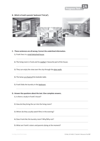© ASA, FLY HIGH 7, Teacher’s Resource File 357
EDITABLE/PHOTOCOPIABLE
Progress Test
2A
B. Which is Frank’s parents’ bedroom? Tick ().
C. These sentences are all wrong. Correct the underlined information.
1.ƌĂŶŬůŝǀĞƐŝŶĂƐŵĂůůĚĞƚĂĐŚĞĚŚŽƵƐĞ͘

2.dŚĞůŝǀŝŶŐƌŽŽŵŝƐƌĂŶŬĂŶĚŚŝƐŵŽƚŚĞƌ͛ƐĨĂǀŽƵƌŝƚĞƉĂƌƚŽĨƚŚĞŚŽƵƐĞ͘

3.dŚĞǇĐĂŶĞŶũŽǇƚŚĞǀŝĞǁŽǀĞƌƚŚĞĐŝƚǇƚŚƌŽƵŐŚƚŚĞŐůĂƐƐǁĂůůƐ͘

4.dŚĞůĂŵƉŝƐŝŶĨƌŽŶƚŽĨƚŚĞďĞĚƐŝĚĞƚĂďůĞ͘

5.ƌĂŶŬĨŽůĚƐƚŚĞůĂƵŶĚƌǇŝŶƚŚĞďĞĚƌŽŽŵ͘

D. Answer the questions about the text. Give complete answers.
1./ƐƚŚĞƌĞĂƐƚƵĚǇŝŶƌĂŶŬ͛ƐŚŽƵƐĞ͍

2.,ŽǁĚŽƚŚĞǇďƌŝŶŐƚŚĞĐĂƌŝŶƚŽƚŚĞůŝǀŝŶŐƌŽŽŵ͍

3.tŚĞƌĞĚŽƚŚĞǇƵƐƵĂůůǇǁĂƚĐŚĨŝůŵƐŝŶƚŚĞĞǀĞŶŝŶŐ͍

4.ŽĞƐƌĂŶŬůŝŬĞƚŚĞůĂƵŶĚƌǇƌŽŽŵ͍tŚǇͬtŚǇŶŽƚ͍

5.tŚĂƚĂƌĞƌĂŶŬ͛ƐƐŝƐƚĞƌƐĂŶĚƉĂƌĞŶƚƐĚŽŝŶŐĂƚƚŚĞŵŽŵĞŶƚ͍

1
2
3
 