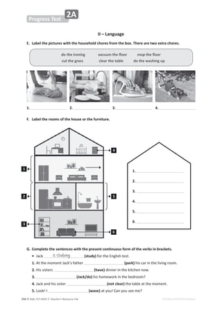 © ASA, FLY HIGH 7, Teacher’s Resource File
358
Progress Test
2A
EDITABLE/PHOTOCOPIABLE
II – Language
E. Label the pictures with the household chores from the box. There are two extra chores.
F. Label the rooms of the house or the furniture.
G. Complete the sentences with the present continuous form of the verbs in brackets.
• :ĂĐŬ (study)ĨŽƌƚŚĞŶŐůŝƐŚƚĞƐƚ͘
1.ƚƚŚĞŵŽŵĞŶƚ:ĂĐŬ͛ƐĨĂƚŚĞƌ (park)ŚŝƐĐĂƌŝŶƚŚĞůŝǀŝŶŐƌŽŽŵ͘
2.,ŝƐƐŝƐƚĞƌƐ (have)ĚŝŶŶĞƌŝŶƚŚĞŬŝƚĐŚĞŶŶŽǁ͘
3. (Jack/do)ŚŝƐŚŽŵĞǁŽƌŬŝŶƚŚĞďĞĚƌŽŽŵ͍
4.:ĂĐŬĂŶĚŚŝƐƐŝƐƚĞƌ (not clear)ƚŚĞƚĂďůĞĂƚƚŚĞŵŽŵĞŶƚ͘
5.ŽŽŬ͊/ (wave)ĂƚǇŽƵ͊ĂŶǇŽƵƐĞĞŵĞ͍
ĚŽƚŚĞŝƌŽŶŝŶŐǀĂĐƵƵŵƚŚĞŇŽŽƌŵŽƉƚŚĞŇŽŽƌ
cut the grass clear the table do the washing up
1. 2. 3. 4.
1
4
2 5
3
6
is studying
1.
2.
3.
4.
5.
6.
 