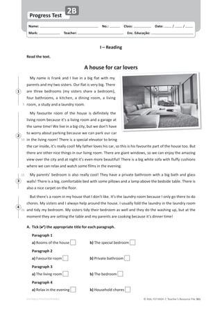 © ASA, FLY HIGH 7, Teacher’s Resource File 361
Name: പNo.: പClass: പDate: ͬ ͬ
Mark: പTeacher: പEnc. Educação:
EDITABLE/PHOTOCOPIABLE
Progress Test
2B
I – Reading
Read the text.
A house for car lovers
DǇŶĂŵĞŝƐƌĂŶŬĂŶĚ/ůŝǀĞŝŶĂďŝŐĨůĂƚǁŝƚŚŵǇ
ƉĂƌĞŶƚƐĂŶĚŵǇƚǁŽƐŝƐƚĞƌƐ͘KƵƌĨůĂƚŝƐǀĞƌǇďŝŐ͘dŚĞƌĞ
ĂƌĞ ƚŚƌĞĞ ďĞĚƌŽŽŵƐ ;ŵǇ ƐŝƐƚĞƌƐ ƐŚĂƌĞ Ă ďĞĚƌŽŽŵͿ͕
ĨŽƵƌďĂƚŚƌŽŽŵƐ͕Ă ŬŝƚĐŚĞŶ͕ Ă ĚŝŶŝŶŐ ƌŽŽŵ͕ Ă ůŝǀŝŶŐ
ƌŽŽŵ͕ĂƐƚƵĚǇĂŶĚĂůĂƵŶĚƌǇƌŽŽŵ͘
DǇ ĨĂǀŽƵƌŝƚĞ ƌŽŽŵ ŽĨ ƚŚĞ ŚŽƵƐĞ ŝƐ ĚĞĨŝŶŝƚĞůǇ ƚŚĞ
ůŝǀŝŶŐƌŽŽŵďĞĐĂƵƐĞŝƚ͛ƐĂůŝǀŝŶŐƌŽŽŵĂŶĚĂŐĂƌĂŐĞĂƚ
ƚŚĞƐĂŵĞƚŝŵĞ͊tĞůŝǀĞŝŶĂďŝŐĐŝƚǇ͕ďƵƚǁĞĚŽŶ͛ƚŚĂǀĞ
ƚŽǁŽƌƌǇĂďŽƵƚƉĂƌŬŝŶŐďĞĐĂƵƐĞǁĞĐĂŶƉĂƌŬŽƵƌĐĂƌ
ŝŶƚŚĞůŝǀŝŶŐƌŽŽŵ͊dŚĞƌĞŝƐĂƐƉĞĐŝĂůĞůĞǀĂƚŽƌƚŽďƌŝŶŐ
ƚŚĞĐĂƌŝŶƐŝĚĞ͕ŝƚ͛ƐƌĞĂůůǇĐŽŽů͊DǇĨĂƚŚĞƌůŽǀĞƐŚŝƐĐĂƌ͕ƐŽƚŚŝƐŝƐŚŝƐĨĂǀŽƵƌŝƚĞƉĂƌƚŽĨƚŚĞŚŽƵƐĞƚŽŽ͘Ƶƚ
ƚŚĞƌĞĂƌĞŽƚŚĞƌŶŝĐĞƚŚŝŶŐƐŝŶŽƵƌůŝǀŝŶŐƌŽŽŵ͘dŚĞƌĞĂƌĞŐŝĂŶƚǁŝŶĚŽǁƐ͕ƐŽǁĞĐĂŶĞŶũŽǇƚŚĞĂŵĂǌŝŶŐ
ǀŝĞǁŽǀĞƌƚŚĞĐŝƚǇĂŶĚĂƚŶŝŐŚƚŝƚ͛ƐĞǀĞŶŵŽƌĞďĞĂƵƚŝĨƵů͊dŚĞƌĞŝƐĂďŝŐǁŚŝƚĞƐŽĨĂǁŝƚŚĨůƵĨĨǇĐƵƐŚŝŽŶƐ
ǁŚĞƌĞǁĞĐĂŶƌĞůĂǆĂŶĚǁĂƚĐŚƐŽŵĞĨŝůŵƐŝŶƚŚĞĞǀĞŶŝŶŐ͘
DǇƉĂƌĞŶƚƐ͛ďĞĚƌŽŽŵŝƐĂůƐŽƌĞĂůůǇĐŽŽů͊dŚĞǇŚĂǀĞĂƉƌŝǀĂƚĞďĂƚŚƌŽŽŵǁŝƚŚĂďŝŐďĂƚŚĂŶĚŐůĂƐƐ
ǁĂůůƐ͊dŚĞƌĞŝƐĂďŝŐ͕ĐŽŵĨŽƌƚĂďůĞďĞĚǁŝƚŚƐŽŵĞƉŝůůŽǁƐĂŶĚĂůĂŵƉĂďŽǀĞƚŚĞďĞĚƐŝĚĞƚĂďůĞ͘dŚĞƌĞŝƐ
ĂůƐŽĂŶŝĐĞĐĂƌƉĞƚŽŶƚŚĞĨůŽŽƌ͘
ƵƚƚŚĞƌĞ͛ƐĂƌŽŽŵŝŶŵǇŚŽƵƐĞƚŚĂƚ/ĚŽŶ͛ƚůŝŬĞ͘/ƚ͛ƐƚŚĞůĂƵŶĚƌǇƌŽŽŵďĞĐĂƵƐĞ/ŽŶůǇŐŽƚŚĞƌĞƚŽĚŽ
ĐŚŽƌĞƐ͘DǇƐŝƐƚĞƌƐĂŶĚ/ĂůǁĂǇƐŚĞůƉĂƌŽƵŶĚƚŚĞŚŽƵƐĞ͘/ƵƐƵĂůůǇĨŽůĚƚŚĞůĂƵŶĚƌǇŝŶƚŚĞůĂƵŶĚƌǇƌŽŽŵ
ĂŶĚƚŝĚǇŵǇďĞĚƌŽŽŵ͘DǇƐŝƐƚĞƌƐƚŝĚǇƚŚĞŝƌďĞĚƌŽŽŵĂƐǁĞůůĂŶĚƚŚĞǇĚŽƚŚĞǁĂƐŚŝŶŐƵƉ͕ďƵƚĂƚƚŚĞ
ŵŽŵĞŶƚƚŚĞǇĂƌĞƐĞƚƚŝŶŐƚŚĞƚĂďůĞĂŶĚŵǇƉĂƌĞŶƚƐĂƌĞĐŽŽŬŝŶŐďĞĐĂƵƐĞŝƚ͛ƐĚŝŶŶĞƌƚŝŵĞ͊
A. Tick () the appropriate title for each paragraph.
Paragraph 1
 a)ZŽŽŵƐŽĨƚŚĞŚŽƵƐĞ  b)dŚĞƐƉĞĐŝĂůďĞĚƌŽŽŵ 
Paragraph 2
 a)ĂǀŽƵƌŝƚĞƌŽŽŵ  b)WƌŝǀĂƚĞďĂƚŚƌŽŽŵ
Paragraph 3
 a)dŚĞůŝǀŝŶŐƌŽŽŵ  b)dŚĞďĞĚƌŽŽŵ
Paragraph 4
 a)ZĞůĂǆŝŶƚŚĞĞǀĞŶŝŶŐ  b),ŽƵƐĞŚŽůĚĐŚŽƌĞƐ
5
10
15
20
1
2
3
4
 