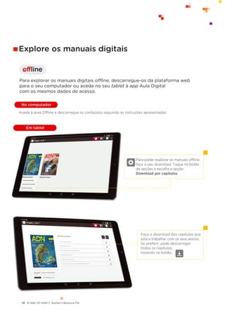 © ASA, FLY HIGH 7, Teacher’s Resource File
34
offline
I
Para poder explorar os manuais offline,
faça o seu download. Toque no botão
de opções e escolha a opção
Download por capítulos.
Faça o download dos capítulos que
está a trabalhar com os seus alunos.
Se preferir, pode descarregar
todos os capítulos,
tocando no botão.
Explore os manuais digitais
Para explorar os manuais digitais offline, descarregue-os da plataforma web
para o seu computador ou aceda no seu tablet à app Aula Digital
com os mesmos dados de acesso.
No computador
Em tablet
Aceda à área Offline e descarregue os conteúdos seguindo as instruções apresentadas.
 
