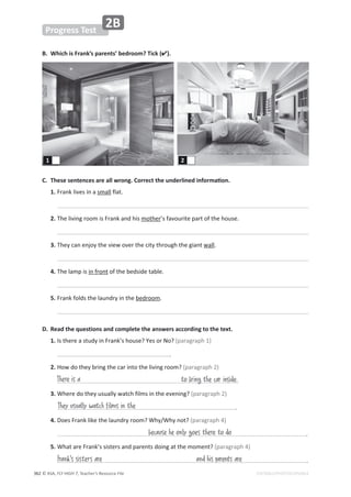 © ASA, FLY HIGH 7, Teacher’s Resource File
362
Progress Test
EDITABLE/PHOTOCOPIABLE
2B
B. Which is Frank’s parents’ bedroom? Tick ().
͘ dŚĞƐĞƐĞŶƚĞŶĐĞƐĂƌĞĂůůǁƌŽŶŐ͘ŽƌƌĞĐƚƚŚĞƵŶĚĞƌůŝŶĞĚŝŶĨŽƌŵĂƟŽŶ͘
1.ƌĂŶŬůŝǀĞƐŝŶĂƐŵĂůůĨůĂƚ͘

2.dŚĞůŝǀŝŶŐƌŽŽŵŝƐƌĂŶŬĂŶĚŚŝƐŵŽƚŚĞƌ͛ƐĨĂǀŽƵƌŝƚĞƉĂƌƚŽĨƚŚĞŚŽƵƐĞ͘

3.dŚĞǇĐĂŶĞŶũŽǇƚŚĞǀŝĞǁŽǀĞƌƚŚĞĐŝƚǇƚŚƌŽƵŐŚƚŚĞŐŝĂŶƚǁĂůů͘

4.dŚĞůĂŵƉŝƐŝŶĨƌŽŶƚŽĨƚŚĞďĞĚƐŝĚĞƚĂďůĞ͘

5.ƌĂŶŬĨŽůĚƐƚŚĞůĂƵŶĚƌǇŝŶƚŚĞďĞĚƌŽŽŵ͘

1 2
D. Read the questions and complete the answers according to the text.
1./ƐƚŚĞƌĞĂƐƚƵĚǇŝŶƌĂŶŬ͛ƐŚŽƵƐĞ͍zĞƐŽƌEŽ͍;ƉĂƌĂŐƌĂƉŚϭͿ
 ͘
2.,ŽǁĚŽƚŚĞǇďƌŝŶŐƚŚĞĐĂƌŝŶƚŽƚŚĞůŝǀŝŶŐƌŽŽŵ͍;ƉĂƌĂŐƌĂƉŚϮͿ

3.tŚĞƌĞĚŽƚŚĞǇƵƐƵĂůůǇǁĂƚĐŚĨŝůŵƐŝŶƚŚĞĞǀĞŶŝŶŐ͍;ƉĂƌĂŐƌĂƉŚϮͿ
 ͘
4.ŽĞƐƌĂŶŬůŝŬĞƚŚĞůĂƵŶĚƌǇƌŽŽŵ͍tŚǇͬtŚǇŶŽƚ͍;ƉĂƌĂŐƌĂƉŚϰͿ
 ͘
5.tŚĂƚĂƌĞƌĂŶŬ͛ƐƐŝƐƚĞƌƐĂŶĚƉĂƌĞŶƚƐĚŽŝŶŐĂƚƚŚĞŵŽŵĞŶƚ͍;ƉĂƌĂŐƌĂƉŚϰͿ
 ͘
They usually watch films in the
There is a to bring the car inside.
because he only goes there to do
and his parents are
Frank's sisters are
 