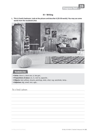 © ASA, FLY HIGH 7, Teacher’s Resource File 365
EDITABLE/PHOTOCOPIABLE
III – Writing
L. This is Frank’s bedroom. Look at the picture and describe it (35-50 words). You may use some
words from the vocabulary box.
Progress Test
2B
This is Frank's bedroom
• Verbs: there is, there are, is, has got…
• Prepositions of place: on, in, next to, opposite…
• Objects: bed, pillows, bicycle, paintings, desk, chair, rug, wardrobe, lamp…
• Adjetives: big, small, nice, ugly…
Vocabulary box
 