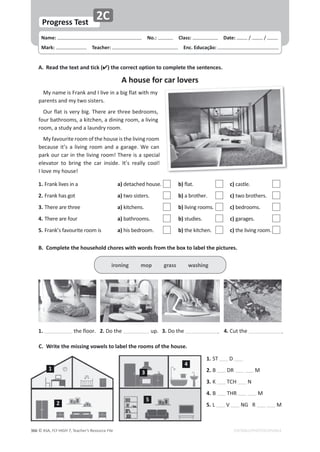 © ASA, FLY HIGH 7, Teacher’s Resource File
366
Progress Test
Name: പNo.: പClass: പDate: ͬ ͬ
Mark: പTeacher: പEnc. Educação:
EDITABLE/PHOTOCOPIABLE
2C
A. Read the text and tick () the correct option to complete the sentences.
A house for car lovers
DǇŶĂŵĞŝƐƌĂŶŬĂŶĚ/ůŝǀĞŝŶĂďŝŐĨůĂƚǁŝƚŚŵǇ
ƉĂƌĞŶƚƐĂŶĚŵǇƚǁŽƐŝƐƚĞƌƐ͘
KƵƌĨůĂƚŝƐǀĞƌǇďŝŐ͘dŚĞƌĞĂƌĞƚŚƌĞĞďĞĚƌŽŽŵƐ͕
ĨŽƵƌďĂƚŚƌŽŽŵƐ͕ĂŬŝƚĐŚĞŶ͕ĂĚŝŶŝŶŐƌŽŽŵ͕ĂůŝǀŝŶŐ
ƌŽŽŵ͕ĂƐƚƵĚǇĂŶĚĂůĂƵŶĚƌǇƌŽŽŵ͘
DǇĨĂǀŽƵƌŝƚĞƌŽŽŵŽĨƚŚĞŚŽƵƐĞŝƐƚŚĞůŝǀŝŶŐƌŽŽŵ
ďĞĐĂƵƐĞŝƚ͛ƐĂůŝǀŝŶŐƌŽŽŵĂŶĚĂŐĂƌĂŐĞ͘tĞĐĂŶ
ƉĂƌŬŽƵƌĐĂƌŝŶƚŚĞůŝǀŝŶŐƌŽŽŵ͊dŚĞƌĞŝƐĂƐƉĞĐŝĂů
ĞůĞǀĂƚŽƌ ƚŽ ďƌŝŶŐ ƚŚĞ ĐĂƌ ŝŶƐŝĚĞ͘ /ƚ͛Ɛ ƌĞĂůůǇ ĐŽŽů͊

/ůŽǀĞŵǇŚŽƵƐĞ͊
B. Complete the household chores with words from the box to label the pictures.
C. Write the missing vowels to label the rooms of the house.
ironing mop grass washing
1. ƚŚĞĨůŽŽƌ͘ 2.ŽƚŚĞ ƵƉ͘ 3.ŽƚŚĞ ͘ 4.ƵƚƚŚĞ ͘
1.^d 
2. Z  M
3. d, E
4. d,Z  M
5. s E'Z  M
1.ƌĂŶŬůŝǀĞƐŝŶĂ  a)ĚĞƚĂĐŚĞĚŚŽƵƐĞ͘  b)ĨůĂƚ͘  c)ĐĂƐƚůĞ͘
2.ƌĂŶŬŚĂƐŐŽƚ  a)ƚǁŽƐŝƐƚĞƌƐ͘  b)ĂďƌŽƚŚĞƌ͘  c)ƚǁŽďƌŽƚŚĞƌƐ͘
3.dŚĞƌĞĂƌĞƚŚƌĞĞ  a)ŬŝƚĐŚĞŶƐ͘  b)ůŝǀŝŶŐƌŽŽŵƐ͘  c)ďĞĚƌŽŽŵƐ͘
4.dŚĞƌĞĂƌĞĨŽƵƌ  a)ďĂƚŚƌŽŽŵƐ͘  b)ƐƚƵĚŝĞƐ͘  c)ŐĂƌĂŐĞƐ͘
5.ƌĂŶŬ͛ƐĨĂǀŽƵƌŝƚĞƌŽŽŵŝƐ a)ŚŝƐďĞĚƌŽŽŵ͘  b)ƚŚĞŬŝƚĐŚĞŶ͘  c)ƚŚĞůŝǀŝŶŐƌŽŽŵ͘
1
2
3
4
5
 