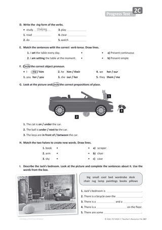 © ASA, FLY HIGH 7, Teacher’s Resource File 367
EDITABLE/PHOTOCOPIABLE
Progress Test
2C
D. Write the -ing form of the verbs.
• ƐƚƵĚǇ  3.ƉůĂǇ
1.ƌĞĂĚ  4.ĐůĞĂƌ
2.ĚŽ  5.ǁĂƚĐŚ
E. Match the sentences with the correct verb tense. Draw lines.
1./setƚŚĞƚĂďůĞĞǀĞƌǇĚĂǇ͘ ͻ ͻ a)WƌĞƐĞŶƚĐŽŶƚŝŶƵŽƵƐ
2./am settingƚŚĞƚĂďůĞĂƚƚŚĞŵŽŵĞŶƚ͘ ͻ ͻ b)WƌĞƐĞŶƚƐŝŵƉůĞ
F. Circle the correct object pronoun.
• / me / him 2.ŚĞ him / their 4.ǁĞ her / our
1.ǇŽƵ her / you 3.ƐŚĞ our / her 5.ƚŚĞǇ them / me
'͘ ŽŽŬĂƚƚŚĞƉŝĐƚƵƌĞĂŶĚĐŝƌĐůĞƚŚĞĐŽƌƌĞĐƚƉƌĞƉŽƐŝƟŽŶƐŽĨƉůĂĐĞ͘
1.dŚĞĐĂƚŝƐon / underƚŚĞĐĂƌ͘
2.dŚĞďĂůůŝƐunder / next toƚŚĞĐĂƌ͘
3.dŚĞŬĞǇƐĂƌĞin front of / betweenƚŚĞĐĂƌ͘
H. Match the two halves to create new words. Draw lines.
1. ďŽŽŬ • • a) ƐĐƌĂƉĞƌ
2.Ăƌŵ • • b) ĐŚĂŝƌ
3.ƐŬǇ • • c) ĐĂƐĞ
I. Describe the Jack’s bedroom. Look at the picture and complete the sentences about it. Use the
words from the box.
big small cool bed wardrobe desk
ĐŚĂŝƌƌƵŐůĂŵƉƉĂŝŶƟŶŐƐďŽŽŬƐƉŝůůŽǁƐ
1.:ĂĐŬ͛ƐďĞĚƌŽŽŵŝƐ ͘
2.dŚĞƌĞŝƐĂďŝĐǇĐůĞŽǀĞƌƚŚĞ ͘
3.dŚĞƌĞŝƐĂ ĂŶĚĂ ͘
4.dŚĞƌĞŝƐĂ ŽŶƚŚĞĨůŽŽƌ͘
5.dŚĞƌĞĂƌĞƐŽŵĞ ͘
studying
1
2
3
 