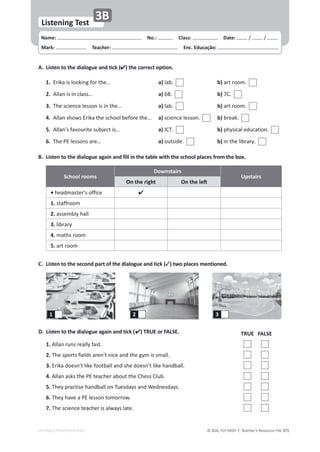 © ASA, FLY HIGH 7, Teacher’s Resource File 371
Name: പEŽ͗͘ പůĂƐƐ͗ പDate: ͬ ͬ
Mark: പdĞĂĐŚĞƌ͗ പŶĐ͘ĚƵĐĂĕĆŽ͗
EDITABLE/PHOTOCOPIABLE
ŝƐƚĞŶŝŶŐdĞƐƚ
ϯ
͘ ŝƐƚĞŶƚŽƚŚĞĚŝĂůŽŐƵĞĂŶĚƚŝĐŬ;ͿƚŚĞĐŽƌƌĞĐƚŽƉƚŝŽŶ͘
1.ƌŝŬĂŝƐůŽŽŬŝŶŐĨŽƌƚŚĞ͙ a)ůĂď͘  ďͿĂƌƚƌŽŽŵ͘
2.ůůĂŶŝƐŝŶĐůĂƐƐ͙ a)ϲ͘  ďͿϳ͘
ϯ͘dŚĞƐĐŝĞŶĐĞůĞƐƐŽŶŝƐŝŶƚŚĞ͘͘͘ a)ůĂď͘  ďͿĂƌƚƌŽŽŵ͘
4.ůůĂŶƐŚŽǁƐƌŝŬĂƚŚĞƐĐŚŽŽůďĞĨŽƌĞƚŚĞ͙ a)ƐĐŝĞŶĐĞůĞƐƐŽŶ͘  ďͿďƌĞĂŬ͘
5.ůůĂŶ͛ƐĨĂǀŽƵƌŝƚĞƐƵďũĞĐƚŝƐ͙ a)/d͘  ďͿƉŚǇƐŝĐĂůĞĚƵĐĂƚŝŽŶ͘
6.dŚĞWůĞƐƐŽŶƐĂƌĞ͙ a)ŽƵƚƐŝĚĞ͘  ďͿŝŶƚŚĞůŝďƌĂƌǇ͘
͘ ŝƐƚĞŶƚŽƚŚĞĚŝĂůŽŐƵĞĂŐĂŝŶĂŶĚĨŝůůŝŶƚŚĞƚĂďůĞǁŝƚŚƚŚĞƐĐŚŽŽůƉůĂĐĞƐĨƌŽŵƚŚĞďŽǆ͘
^ĐŚŽŽůƌŽŽŵƐ
ŽǁŶƐƚĂŝƌƐ
hƉƐƚĂŝƌƐ
KŶƚŚĞƌŝŐŚƚ KŶƚŚĞůĞŌ
•ŚĞĂĚŵĂƐƚĞƌ͛ƐŽĨĨŝĐĞ 
1.ƐƚĂĨĨƌŽŽŵ
2.ĂƐƐĞŵďůǇŚĂůů
ϯ͘ůŝďƌĂƌǇ
4.ŵĂƚŚƐƌŽŽŵ
5.ĂƌƚƌŽŽŵ
͘ ŝƐƚĞŶƚŽƚŚĞƐĞĐŽŶĚƉĂƌƚŽĨƚŚĞĚŝĂůŽŐƵĞĂŶĚƚŝĐŬ;ͿƚǁŽƉůĂĐĞƐŵĞŶƚŝŽŶĞĚ͘
dZh ^
1. ůůĂŶƌƵŶƐƌĞĂůůǇĨĂƐƚ͘
2. dŚĞƐƉŽƌƚƐĨŝĞůĚƐĂƌĞŶ͛ƚŶŝĐĞĂŶĚƚŚĞŐǇŵŝƐƐŵĂůů͘
ϯ͘ ƌŝŬĂĚŽĞƐŶ͛ƚůŝŬĞĨŽŽƚďĂůůĂŶĚƐŚĞĚŽĞƐŶ͛ƚůŝŬĞŚĂŶĚďĂůů͘
4. ůůĂŶĂƐŬƐƚŚĞWƚĞĂĐŚĞƌĂďŽƵƚƚŚĞŚĞƐƐůƵď͘
5. dŚĞǇƉƌĂĐƚŝƐĞŚĂŶĚďĂůůŽŶdƵĞƐĚĂǇƐĂŶĚtĞĚŶĞƐĚĂǇƐ͘
6. dŚĞǇŚĂǀĞĂWůĞƐƐŽŶƚŽŵŽƌƌŽǁ͘
7. dŚĞƐĐŝĞŶĐĞƚĞĂĐŚĞƌŝƐĂůǁĂǇƐůĂƚĞ͘
͘ ŝƐƚĞŶƚŽƚŚĞĚŝĂůŽŐƵĞĂŐĂŝŶĂŶĚƚŝĐŬ;ͿdZhŽƌ^͘
1 2 ϯ
 