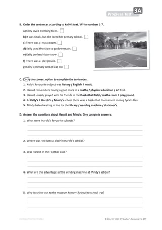 © ASA, FLY HIGH 7, Teacher’s Resource File 373
EDITABLE/PHOTOCOPIABLE
WƌŽŐƌĞƐƐdĞƐƚ
ϯ
͘ KƌĚĞƌƚŚĞƐĞŶƚĞŶĐĞƐĂĐĐŽƌĚŝŶŐƚŽĞůůǇ͛ƐƚĞǆƚ͘tƌŝƚĞŶƵŵďĞƌƐϭͲϳ͘
a)ĞůůǇůŽǀĞĚĐůŝŵďŝŶŐƚƌĞĞƐ͘
ďͿ/ƚǁĂƐƐŵĂůů͕ďƵƚƐŚĞůŽǀĞĚŚĞƌƉƌŝŵĂƌǇƐĐŚŽŽů͘
c)dŚĞƌĞǁĂƐĂŵƵƐŝĐƌŽŽŵ͘
d)ĞůůǇƵƐĞĚƚŚĞƐůŝĚĞƚŽŐŽĚŽǁŶƐƚĂŝƌƐ͘
e)ĞůůǇƉƌĞĨĞƌƐŚŝƐƚŽƌǇŶŽǁ͘
ĨͿdŚĞƌĞǁĂƐĂƉůĂǇŐƌŽƵŶĚ͘
g)ĞůůǇ͛ƐƉƌŝŵĂƌǇƐĐŚŽŽůǁĂƐŽůĚ͘
͘ ŝƌĐůĞƚŚĞĐŽƌƌĞĐƚŽƉƚŝŽŶƚŽĐŽŵƉůĞƚĞƚŚĞƐĞŶƚĞŶĐĞƐ͘
1.ĞůůǇ͛ƐĨĂǀŽƵƌŝƚĞƐƵďũĞĐƚǁĂƐŚŝƐƚŽƌǇͬŶŐůŝƐŚͬŵƵƐŝĐ͘
2.,ĂƌŽůĚƌĞŵĞŵďĞƌƐŚĂǀŝŶŐĂŐŽŽĚŵĂƌŬŝŶĂŵĂƚŚƐͬƉŚǇƐŝĐĂůĞĚƵĐĂƚŝŽŶͬĂƌƚƚĞƐƚ͘
ϯ͘,ĂƌŽůĚƵƐƵĂůůǇƉůĂǇĞĚǁŝƚŚŚŝƐĨƌŝĞŶĚƐŝŶƚŚĞďĂƐŬĞƚďĂůůĨŝĞůĚͬŵĂƚŚƐƌŽŽŵͬƉůĂǇŐƌŽƵŶĚ͘
4.ƚĞůůǇ͛Ɛͬ,ĂƌŽůĚ͛ƐͬDŝŶĚǇ͛ƐƐĐŚŽŽůƚŚĞƌĞǁĂƐĂďĂƐŬĞƚďĂůůƚŽƵƌŶĂŵĞŶƚĚƵƌŝŶŐ^ƉŽƌƚƐĂǇ͘
5.DŝŶĚǇŚĂƚĞĚǁĂŝƚŝŶŐŝŶůŝŶĞĨŽƌƚŚĞůŝďƌĂƌǇͬǀĞŶĚŝŶŐŵĂĐŚŝŶĞͬƐƚĂƚŝŽŶĞƌ͛Ɛ͘
͘ ŶƐǁĞƌƚŚĞƋƵĞƐƚŝŽŶƐĂďŽƵƚ,ĂƌŽůĚĂŶĚDŝŶĚǇ͘'ŝǀĞĐŽŵƉůĞƚĞĂŶƐǁĞƌƐ͘
1.tŚĂƚǁĞƌĞ,ĂƌŽůĚ͛ƐĨĂǀŽƵƌŝƚĞƐƵďũĞĐƚƐ͍
 
 
 
2.tŚĞƌĞǁĂƐƚŚĞƐƉĞĐŝĂůĚŽŽƌŝŶ,ĂƌŽůĚ͛ƐƐĐŚŽŽů͍
 
ϯ͘tĂƐ,ĂƌŽůĚŝŶƚŚĞŽŽƚďĂůůůƵď͍
 
 
 
4.tŚĂƚĂƌĞƚŚĞĂĚǀĂŶƚĂŐĞƐŽĨƚŚĞǀĞŶĚŝŶŐŵĂĐŚŝŶĞĂƚDŝŶĚǇ͛ƐƐĐŚŽŽů͍
 
 
 
5.tŚǇǁĂƐƚŚĞǀŝƐŝƚƚŽƚŚĞŵƵƐĞƵŵDŝŶĚǇ͛ƐĨĂǀŽƵƌŝƚĞƐĐŚŽŽůƚƌŝƉ͍
 
 
 
 