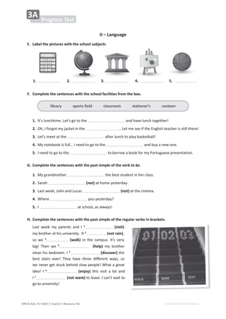 © ASA, FLY HIGH 7, Teacher’s Resource File
374 EDITABLE/PHOTOCOPIABLE
WƌŽŐƌĞƐƐdĞƐƚ
ϯ
//ʹĂŶŐƵĂŐĞ
͘ ĂďĞůƚŚĞƉŝĐƚƵƌĞƐǁŝƚŚƚŚĞƐĐŚŽŽůƐƵďũĞĐƚƐ
1. 2. ϯ͘ 4. 5.
͘ ŽŵƉůĞƚĞƚŚĞƐĞŶƚĞŶĐĞƐǁŝƚŚƚŚĞƐĐŚŽŽůĨĂĐŝůŝƚŝĞƐĨƌŽŵƚŚĞďŽǆ͘
1./ƚ͛ƐůƵŶĐŚƚŝŵĞ͘Ğƚ͛ƐŐŽƚŽƚŚĞ ĂŶĚŚĂǀĞůƵŶĐŚƚŽŐĞƚŚĞƌ͊
2.KŚ͕/ĨŽƌŐŽƚŵǇũĂĐŬĞƚŝŶƚŚĞ ͘ĞƚŵĞƐĞĞŝĨƚŚĞŶŐůŝƐŚƚĞĂĐŚĞƌŝƐƐƚŝůůƚŚĞƌĞ͊
ϯ͘Ğƚ͛ƐŵĞĞƚĂƚƚŚĞ ĂĨƚĞƌůƵŶĐŚƚŽƉůĂǇďĂƐŬĞƚďĂůů͊
4.DǇŶŽƚĞďŽŽŬŝƐĨƵůů͙/ŶĞĞĚƚŽŐŽƚŽƚŚĞ ĂŶĚďƵǇĂŶĞǁŽŶĞ͘
5./ŶĞĞĚƚŽŐŽƚŽƚŚĞ ƚŽďŽƌƌŽǁĂďŽŽŬĨŽƌŵǇWŽƌƚƵŐƵĞƐĞƉƌĞƐĞŶƚĂƚŝŽŶ͘
'͘ ŽŵƉůĞƚĞƚŚĞƐĞŶƚĞŶĐĞƐǁŝƚŚƚŚĞƉĂƐƚƐŝŵƉůĞŽĨƚŚĞǀĞƌďto be.
1.DǇŐƌĂŶĚŵŽƚŚĞƌ ƚŚĞďĞƐƚƐƚƵĚĞŶƚŝŶŚĞƌĐůĂƐƐ͘
2.^ĂƌĂŚ ;ŶŽƚͿĂƚŚŽŵĞǇĞƐƚĞƌĚĂǇ͘
ϯ͘ĂƐƚǁĞĞŬ͕:ŽŚŶĂŶĚƵĐĂƐ ;ŶŽƚͿĂƚƚŚĞĐŝŶĞŵĂ͘
4.tŚĞƌĞ ǇŽƵǇĞƐƚĞƌĚĂǇ͍
5./ ĂƚƐĐŚŽŽů͕ĂƐĂůǁĂǇƐ͊
,͘ ŽŵƉůĞƚĞƚŚĞƐĞŶƚĞŶĐĞƐǁŝƚŚƚŚĞƉĂƐƚƐŝŵƉůĞŽĨƚŚĞƌĞŐƵůĂƌǀĞƌďƐŝŶďƌĂĐŬĞƚƐ͘
ĂƐƚ ǁĞĞŬ ŵǇ ƉĂƌĞŶƚƐ ĂŶĚ / 1
 ;ǀŝƐŝƚͿ
ŵǇďƌŽƚŚĞƌĂƚŚŝƐƵŶŝǀĞƌƐŝƚǇ͘/ƚ2
;ŶŽƚƌĂŝŶͿ͕
ƐŽ ǁĞ ϯ
 ;ǁĂůŬͿ ŝŶ ƚŚĞ ĐĂŵƉƵƐ͘ /ƚ͛Ɛ ǀĞƌǇ
ďŝŐ͊ dŚĞŶ ǁĞ 4
  ;ŚĞůƉͿ ŵǇ ďƌŽƚŚĞƌ
ĐůĞĂŶŚŝƐďĞĚƌŽŽŵ͘/5
;ĚŝƐĐŽǀĞƌͿƚŚĞ
ďĞƐƚ ƐƚĂŝƌƐ ĞǀĞƌ͊ dŚĞǇ ŚĂǀĞ ƚŚƌĞĞ ĚŝĨĨĞƌĞŶƚ ǁĂǇƐ͕ ƐŽ
ǁĞŶĞǀĞƌŐĞƚƐƚƵĐŬďĞŚŝŶĚƐůŽǁƉĞŽƉůĞ͊tŚĂƚĂŐƌĞĂƚ
ŝĚĞĂ͊ / 6
 ;ĞŶũŽǇͿ ƚŚŝƐ ǀŝƐŝƚ Ă ůŽƚ ĂŶĚ

/7
;ŶŽƚǁĂŶƚͿƚŽůĞĂǀĞ͘/ĐĂŶ͛ƚǁĂŝƚƚŽ
ŐŽƚŽƵŶŝǀĞƌƐŝƚǇ͊
ůŝďƌĂƌǇƐƉŽƌƚƐĨŝĞůĚĐůĂƐƐƌŽŽŵƐƚĂƚŝŽŶĞƌ͛ƐĐĂŶƚĞĞŶ
 