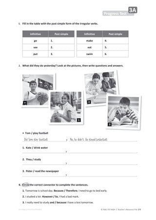 © ASA, FLY HIGH 7, Teacher’s Resource File ϯϳϱ
EDITABLE/PHOTOCOPIABLE
WƌŽŐƌĞƐƐdĞƐƚ
ϯ
/͘ ŝůůŝŶƚŚĞƚĂďůĞǁŝƚŚƚŚĞƉĂƐƚƐŝŵƉůĞĨŽƌŵŽĨƚŚĞŝƌƌĞŐƵůĂƌǀĞƌďƐ͘
/ŶĨŝŶŝƚŝǀĞ WĂƐƚƐŝŵƉůĞ /ŶĨŝŶŝƚŝǀĞ WĂƐƚƐŝŵƉůĞ
ŐŽ 1. make 4.
see 2. eat 5.
ƉƵƚ ϯ͘ Ɛǁŝŵ 6.
:͘ tŚĂƚĚŝĚƚŚĞǇĚŽǇĞƐƚĞƌĚĂǇ͍ŽŽŬĂƚƚŚĞƉŝĐƚƵƌĞƐ͕ƚŚĞŶǁƌŝƚĞƋƵĞƐƚŝŽŶƐĂŶĚĂŶƐǁĞƌƐ͘
•dŽŵͬƉůĂǇĨŽŽƚďĂůů
͍ ͘
1.ĂƚĞͬĚƌŝŶŬǁĂƚĞƌ
͍ ͘
2.dŚĞǇͬƐƚƵĚǇ
͍ ͘
ϯ͘WĞƚĞƌͬƌĞĂĚƚŚĞŶĞǁƐƉĂƉĞƌ
͍ ͘
͘ ŝƌĐůĞƚŚĞĐŽƌƌĞĐƚĐŽŶŶĞĐƚŽƌƚŽĐŽŵƉůĞƚĞƚŚĞƐĞŶƚĞŶĐĞƐ͘
1.dŽŵŽƌƌŽǁŝƐƐĐŚŽŽůĚĂǇ͘ĞĐĂƵƐĞͬdŚĞƌĞĨŽƌĞ͕/ŶĞĞĚƚŽŐŽƚŽďĞĚĞĂƌůǇ͘
2./ƐƚƵĚŝĞĚĂůŽƚ͘,ŽǁĞǀĞƌͬ^Ž͕/ŚĂĚĂďĂĚŵĂƌŬ͘
ϯ͘/ƌĞĂůůǇŶĞĞĚƚŽƐƚƵĚǇĂŶĚͬďĞĐĂƵƐĞ/ŚĂǀĞĂƚĞƐƚƚŽŵŽƌƌŽǁ͘
Did Tom play football No, he didn't. He played basketball
1
ϯ
2
•
 