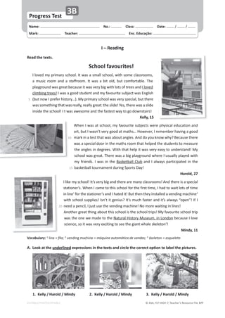 © ASA, FLY HIGH 7, Teacher’s Resource File 377
Name: പEŽ͗͘ പůĂƐƐ͗ പDate: ͬ ͬ
Mark: പdĞĂĐŚĞƌ͗ പŶĐ͘ĚƵĐĂĕĆŽ͗
EDITABLE/PHOTOCOPIABLE
WƌŽŐƌĞƐƐdĞƐƚ
ϯ
͘ ŽŽŬĂƚƚŚĞƵŶĚĞƌůŝŶĞĚĞǆƉƌĞƐƐŝŽŶƐŝŶƚŚĞƚĞǆƚƐĂŶĚĐŝƌĐůĞƚŚĞĐŽƌƌĞĐƚŽƉƚŝŽŶƚŽůĂďĞůƚŚĞƉŝĐƚƵƌĞƐ͘
sŽĐĂďƵůĂƌǇ͗ 1
ůŝŶĞс fila; 2
ǀĞŶĚŝŶŐŵĂĐŚŝŶĞ сŵĄƋƵŝŶĂĂƵƚŽŵĄƚŝĐĂĚĞǀĞŶĚĂƐ͖3
ƐŬĞůĞƚŽŶ сĞƐƋƵĞůĞƚŽ
1.ĞůůǇͬ,ĂƌŽůĚͬDŝŶĚǇ ϯ͘ĞůůǇͬ,ĂƌŽůĚͬDŝŶĚǇ
2.ĞůůǇͬ,ĂƌŽůĚͬDŝŶĚǇ
/ʹZĞĂĚŝŶŐ
ZĞĂĚƚŚĞƚĞǆƚƐ͘
^ĐŚŽŽůĨĂǀŽƵƌŝƚĞƐ͊
/ůŽǀĞĚŵǇƉƌŝŵĂƌǇƐĐŚŽŽů͘/ƚǁĂƐĂƐŵĂůůƐĐŚŽŽů͕ǁŝƚŚƐŽŵĞĐůĂƐƐƌŽŽŵƐ͕
Ă ŵƵƐŝĐ ƌŽŽŵ ĂŶĚ Ă ƐƚĂĨĨƌŽŽŵ͘ /ƚ ǁĂƐ Ă ďŝƚ ŽůĚ͕ ďƵƚ ĐŽŵĨŽƌƚĂďůĞ͘ dŚĞ
ƉůĂǇŐƌŽƵŶĚǁĂƐŐƌĞĂƚďĞĐĂƵƐĞŝƚǁĂƐǀĞƌǇďŝŐǁŝƚŚůŽƚƐŽĨƚƌĞĞƐĂŶĚ/ůŽǀĞĚ
ĐůŝŵďŝŶŐƚƌĞĞƐ͊/ǁĂƐĂŐŽŽĚƐƚƵĚĞŶƚĂŶĚŵǇĨĂǀŽƵƌŝƚĞƐƵďũĞĐƚǁĂƐŶŐůŝƐŚ
;ďƵƚŶŽǁ/ƉƌĞĨĞƌŚŝƐƚŽƌǇ͙Ϳ͘DǇƉƌŝŵĂƌǇƐĐŚŽŽůǁĂƐǀĞƌǇƐƉĞĐŝĂů͕ďƵƚƚŚĞƌĞ
ǁĂƐƐŽŵĞƚŚŝŶŐƚŚĂƚǁĂƐƌĞĂůůǇ͕ƌĞĂůůǇŐƌĞĂƚ͗ƚŚĞƐůŝĚĞ͊zĞƐ͕ƚŚĞƌĞǁĂƐĂƐůŝĚĞ
ŝŶƐŝĚĞƚŚĞƐĐŚŽŽů͊/ƚǁĂƐĂǁĞƐŽŵĞĂŶĚƚŚĞĨĂƐƚĞƐƚǁĂǇƚŽŐŽĚŽǁŶƐƚĂŝƌƐ͊
ĞůůǇ͕ϭϱ
tŚĞŶ/ǁĂƐĂƚƐĐŚŽŽů͕ŵǇĨĂǀŽƵƌŝƚĞƐƵďũĞĐƚƐǁĞƌĞƉŚǇƐŝĐĂůĞĚƵĐĂƚŝŽŶĂŶĚ
Ăƌƚ͕ďƵƚ/ǁĂƐŶ͛ƚǀĞƌǇŐŽŽĚĂƚŵĂƚŚƐ͙,ŽǁĞǀĞƌ͕/ƌĞŵĞŵďĞƌŚĂǀŝŶŐĂŐŽŽĚ
ŵĂƌŬŝŶĂƚĞƐƚƚŚĂƚǁĂƐĂďŽƵƚĂŶŐůĞƐ͘ŶĚĚŽǇŽƵŬŶŽǁǁŚǇ͍ĞĐĂƵƐĞƚŚĞƌĞ
ǁĂƐĂƐƉĞĐŝĂůĚŽŽƌŝŶƚŚĞŵĂƚŚƐƌŽŽŵƚŚĂƚŚĞůƉĞĚƚŚĞƐƚƵĚĞŶƚƐƚŽŵĞĂƐƵƌĞ
ƚŚĞĂŶŐůĞƐŝŶĚĞŐƌĞĞƐ͘tŝƚŚƚŚĂƚŚĞůƉŝƚǁĂƐǀĞƌǇĞĂƐǇƚŽƵŶĚĞƌƐƚĂŶĚ͊DǇ
ƐĐŚŽŽůǁĂƐŐƌĞĂƚ͘dŚĞƌĞǁĂƐĂďŝŐƉůĂǇŐƌŽƵŶĚǁŚĞƌĞ/ƵƐƵĂůůǇƉůĂǇĞĚǁŝƚŚ
ŵǇĨƌŝĞŶĚƐ͘/ǁĂƐŝŶƚŚĞĂƐŬĞƚďĂůůůƵďĂŶĚ/ĂůǁĂǇƐƉĂƌƚŝĐŝƉĂƚĞĚŝŶƚŚĞ
ďĂƐŬĞƚďĂůůƚŽƵƌŶĂŵĞŶƚĚƵƌŝŶŐ^ƉŽƌƚƐĂǇ͊
,ĂƌŽůĚ͕Ϯϳ
/ůŝŬĞŵǇƐĐŚŽŽů͊/ƚ͛ƐǀĞƌǇďŝŐĂŶĚƚŚĞƌĞĂƌĞŵĂŶǇĐůĂƐƐƌŽŽŵƐ͊ŶĚƚŚĞƌĞŝƐĂƐƉĞĐŝĂů
ƐƚĂƚŝŽŶĞƌ͛Ɛ͘tŚĞŶ/ĐĂŵĞƚŽƚŚŝƐƐĐŚŽŽůĨŽƌƚŚĞĨŝƌƐƚƚŝŵĞ͕/ŚĂĚƚŽǁĂŝƚůŽƚƐŽĨƚŝŵĞ
ŝŶůŝŶĞ1
ĨŽƌƚŚĞƐƚĂƚŝŽŶĞƌ͛ƐĂŶĚ/ŚĂƚĞĚŝƚ͊ƵƚƚŚĞŶƚŚĞǇŝŶƐƚĂůůĞĚĂǀĞŶĚŝŶŐŵĂĐŚŝŶĞ2

ǁŝƚŚƐĐŚŽŽůƐƵƉƉůŝĞƐ͊/ƐŶ͛ƚŝƚŐĞŶŝƵƐ͍/ƚ͛ƐŵƵĐŚĨĂƐƚĞƌĂŶĚŝƚ͛ƐĂůǁĂǇƐ͞ŽƉĞŶ͊͟/Ĩ/
ŶĞĞĚĂƉĞŶĐŝů͕/ũƵƐƚƵƐĞƚŚĞǀĞŶĚŝŶŐŵĂĐŚŝŶĞ͊EŽŵŽƌĞǁĂŝƚŝŶŐŝŶůŝŶĞƐ͊
ŶŽƚŚĞƌŐƌĞĂƚƚŚŝŶŐĂďŽƵƚƚŚŝƐƐĐŚŽŽůŝƐƚŚĞƐĐŚŽŽůƚƌŝƉƐ͊DǇĨĂǀŽƵƌŝƚĞƐĐŚŽŽůƚƌŝƉ
ǁĂƐƚŚĞŽŶĞǁĞŵĂĚĞƚŽƚŚĞEĂƚƵƌĂů,ŝƐƚŽƌǇDƵƐĞƵŵ͕ŝŶŽŶĚŽŶďĞĐĂƵƐĞ/ůŽǀĞ
ƐĐŝĞŶĐĞ͕ƐŽŝƚǁĂƐǀĞƌǇĞǆĐŝƚŝŶŐƚŽƐĞĞƚŚĞŐŝĂŶƚǁŚĂůĞƐŬĞůĞƚŽŶϯ
͊
DŝŶĚǇ͕ϭϭ
ϱ
ϭϱ
10
20
 