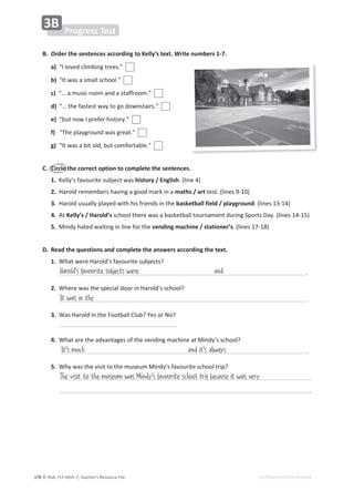 © ASA, FLY HIGH 7, Teacher’s Resource File
378 EDITABLE/PHOTOCOPIABLE
WƌŽŐƌĞƐƐdĞƐƚ
ϯ
͘ KƌĚĞƌƚŚĞƐĞŶƚĞŶĐĞƐĂĐĐŽƌĚŝŶŐƚŽĞůůǇ͛ƐƚĞǆƚ͘tƌŝƚĞŶƵŵďĞƌƐϭͲϳ͘
a)͞/ůŽǀĞĚĐůŝŵďŝŶŐƚƌĞĞƐ͘͟
ďͿ͞/ƚǁĂƐĂƐŵĂůůƐĐŚŽŽů͘͟
c)͙͞ĂŵƵƐŝĐƌŽŽŵĂŶĚĂƐƚĂĨĨƌŽŽŵ͘͟
d)͙͞ƚŚĞĨĂƐƚĞƐƚǁĂǇƚŽŐŽĚŽǁŶƐƚĂŝƌƐ͘͟
e)͞ďƵƚŶŽǁ/ƉƌĞĨĞƌŚŝƐƚŽƌǇ͘͟
ĨͿ͞dŚĞƉůĂǇŐƌŽƵŶĚǁĂƐŐƌĞĂƚ͘͟
g)͞/ƚǁĂƐĂďŝƚŽůĚ͕ďƵƚĐŽŵĨŽƌƚĂďůĞ͘͟
͘ ŝƌĐůĞƚŚĞĐŽƌƌĞĐƚŽƉƚŝŽŶƚŽĐŽŵƉůĞƚĞƚŚĞƐĞŶƚĞŶĐĞƐ͘
1.ĞůůǇ͛ƐĨĂǀŽƵƌŝƚĞƐƵďũĞĐƚǁĂƐŚŝƐƚŽƌǇͬŶŐůŝƐŚ͘;ůŝŶĞϰͿ
2.,ĂƌŽůĚƌĞŵĞŵďĞƌƐŚĂǀŝŶŐĂŐŽŽĚŵĂƌŬŝŶĂŵĂƚŚƐͬĂƌƚƚĞƐƚ͘;ůŝŶĞƐϵͲϭϬͿ
ϯ͘,ĂƌŽůĚƵƐƵĂůůǇƉůĂǇĞĚǁŝƚŚŚŝƐĨƌŝĞŶĚƐŝŶƚŚĞďĂƐŬĞƚďĂůůĨŝĞůĚͬƉůĂǇŐƌŽƵŶĚ͘;ůŝŶĞƐϭϯͲϭϰͿ
4.ƚĞůůǇ͛Ɛͬ,ĂƌŽůĚ͛ƐƐĐŚŽŽůƚŚĞƌĞǁĂƐĂďĂƐŬĞƚďĂůůƚŽƵƌŶĂŵĞŶƚĚƵƌŝŶŐ^ƉŽƌƚƐĂǇ͘;ůŝŶĞƐϭϰͲϭϱͿ
5.DŝŶĚǇŚĂƚĞĚǁĂŝƚŝŶŐŝŶůŝŶĞĨŽƌƚŚĞǀĞŶĚŝŶŐŵĂĐŚŝŶĞͬƐƚĂƚŝŽŶĞƌ͛Ɛ͘;ůŝŶĞƐϭϳͲϭϴͿ
͘ ZĞĂĚƚŚĞƋƵĞƐƚŝŽŶƐĂŶĚĐŽŵƉůĞƚĞƚŚĞĂŶƐǁĞƌƐĂĐĐŽƌĚŝŶŐƚŚĞƚĞǆƚ͘
1.tŚĂƚǁĞƌĞ,ĂƌŽůĚ͛ƐĨĂǀŽƵƌŝƚĞƐƵďũĞĐƚƐ͍
͘
2.tŚĞƌĞǁĂƐƚŚĞƐƉĞĐŝĂůĚŽŽƌŝŶ,ĂƌŽůĚ͛ƐƐĐŚŽŽů͍
͘
ϯ͘tĂƐ,ĂƌŽůĚŝŶƚŚĞŽŽƚďĂůůůƵď͍zĞƐŽƌEŽ͍
͘
4.tŚĂƚĂƌĞƚŚĞĂĚǀĂŶƚĂŐĞƐŽĨƚŚĞǀĞŶĚŝŶŐŵĂĐŚŝŶĞĂƚDŝŶĚǇ͛ƐƐĐŚŽŽů͍
 ͘
5.tŚǇǁĂƐƚŚĞǀŝƐŝƚƚŽƚŚĞŵƵƐĞƵŵDŝŶĚǇ͛ƐĨĂǀŽƵƌŝƚĞƐĐŚŽŽůƚƌŝƉ͍
͘
Harold's favourite subjects were and
It was in the
It's much
The visit to the museum was Mindy's favourite school trip because it was very
and it's always
 