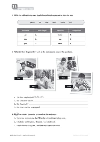 © ASA, FLY HIGH 7, Teacher’s Resource File
380 EDITABLE/PHOTOCOPIABLE
WƌŽŐƌĞƐƐdĞƐƚ
ϯ
/͘ ŝůůŝŶƚŚĞƚĂďůĞǁŝƚŚƚŚĞƉĂƐƚƐŝŵƉůĞĨŽƌŵŽĨƚŚĞŝƌƌĞŐƵůĂƌǀĞƌďƐĨƌŽŵƚŚĞďŽǆ͘
/ŶĨŝŶŝƚŝǀĞ WĂƐƚƐŝŵƉůĞ /ŶĨŝŶŝƚŝǀĞ WĂƐƚƐŝŵƉůĞ
ŐŽ 1. make 4.
see 2. eat 5.
ƉƵƚ ϯ͘ Ɛǁŝŵ 6.
:͘ tŚĂƚĚŝĚƚŚĞǇĚŽǇĞƐƚĞƌĚĂǇ͍ŽŽŬĂƚƚŚĞƉŝĐƚƵƌĞƐĂŶĚĂŶƐǁĞƌƚŚĞƋƵĞƐƚŝŽŶƐ͘
No, he didn't.
•ŝĚdŽŵƉůĂǇĨŽŽƚďĂůů͍
1.ŝĚĂƚĞĚƌŝŶŬǁĂƚĞƌ͍
2.ŝĚƚŚĞǇƐƚƵĚǇ͍
ϯ͘ŝĚWĞƚĞƌƌĞĂĚƚŚĞŶĞǁƐƉĂƉĞƌ͍
͘ ŝƌĐůĞƚŚĞĐŽƌƌĞĐƚĐŽŶŶĞĐƚŽƌƚŽĐŽŵƉůĞƚĞƚŚĞƐĞŶƚĞŶĐĞƐ͘
1. dŽŵŽƌƌŽǁŝƐƐĐŚŽŽůĚĂǇ͘ƵƚͬdŚĞƌĞĨŽƌĞ͕/ŶĞĞĚƚŽŐŽƚŽďĞĚĞĂƌůǇ͘
2. /ƐƚƵĚŝĞĚĂůŽƚ͘,ŽǁĞǀĞƌͬĞĐĂƵƐĞ͕/ŚĂĚĂďĂĚŵĂƌŬ͘
ϯ͘/ƌĞĂůůǇŶĞĞĚƚŽƐƚƵĚǇandͬďĞĐĂƵƐĞ/ŚĂǀĞĂƚĞƐƚƚŽŵŽƌƌŽǁ͘
ƐǁĂŵĂƚĞƐĂǁǁĞŶƚŵĂĚĞƉƵƚ
dŽŵ
Kate WĞƚĞƌ
dŚĞǇ
 