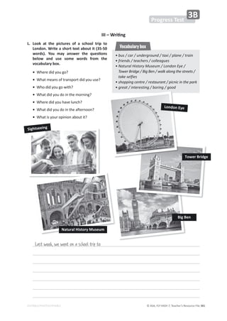 © ASA, FLY HIGH 7, Teacher’s Resource File 381
EDITABLE/PHOTOCOPIABLE
WƌŽŐƌĞƐƐdĞƐƚ
ϯ
Last week, we went on a school trip to
͘ 
ŽŽŬ Ăƚ ƚŚĞ ƉŝĐƚƵƌĞƐ ŽĨ Ă ƐĐŚŽŽů ƚƌŝƉ ƚŽ
ŽŶĚŽŶ͘tƌŝƚĞĂƐŚŽƌƚƚĞǆƚĂďŽƵƚŝƚ;ϯϱͲϱϬ
ǁŽƌĚƐͿ͘ zŽƵ ŵĂǇ ĂŶƐǁĞƌ ƚŚĞ ƋƵĞƐƟŽŶƐ
ďĞůŽǁ ĂŶĚ ƵƐĞ ƐŽŵĞ ǁŽƌĚƐ ĨƌŽŵ ƚŚĞ
ǀŽĐĂďƵůĂƌǇďŽǆ͘
•tŚĞƌĞĚŝĚǇŽƵŐŽ͍
•tŚĂƚŵĞĂŶƐŽĨƚƌĂŶƐƉŽƌƚĚŝĚǇŽƵƵƐĞ͍
•tŚŽĚŝĚǇŽƵŐŽǁŝƚŚ͍
•tŚĂƚĚŝĚǇŽƵĚŽŝŶƚŚĞŵŽƌŶŝŶŐ͍
•tŚĞƌĞĚŝĚǇŽƵŚĂǀĞůƵŶĐŚ͍
•tŚĂƚĚŝĚǇŽƵĚŽŝŶƚŚĞĂĨƚĞƌŶŽŽŶ͍
•tŚĂƚŝƐǇŽƵƌŽƉŝŶŝŽŶĂďŽƵƚŝƚ͍
ͻ
ďƵƐͬĐĂƌͬƵŶĚĞƌŐƌŽƵŶĚͬƚĂǆŝͬƉůĂŶĞͬƚƌĂŝŶ
ͻ
ĨƌŝĞŶĚƐͬƚĞĂĐŚĞƌƐͬĐŽůůĞĂŐƵĞƐ
ͻ
EĂƚƵƌĂů,ŝƐƚŽƌǇDƵƐĞƵŵͬŽŶĚŽŶǇĞͬ
dŽǁĞƌƌŝĚŐĞͬŝŐĞŶͬǁĂůŬĂůŽŶŐƚŚĞƐƚƌĞĞƚƐͬ
ƚĂŬĞƐĞůĨŝĞƐ
ͻ
ƐŚŽƉƉŝŶŐĐĞŶƚƌĞͬƌĞƐƚĂƵƌĂŶƚͬƉŝĐŶŝĐŝŶƚŚĞƉĂƌŬ
ͻ
ŐƌĞĂƚͬŝŶƚĞƌĞƐƚŝŶŐͬďŽƌŝŶŐͬŐŽŽĚ
Vocabulary box
///ʹtƌŝƟŶŐ
^ŝŐŚƚƐĞĞŝŶŐ
dŽǁĞƌƌŝĚŐĞ
ŽŶĚŽŶǇĞ
ŝŐĞŶ
EĂƚƵƌĂů,ŝƐƚŽƌǇDƵƐĞƵŵ
 