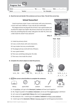 © ASA, FLY HIGH 7, Teacher’s Resource File
382
Name: പEŽ͗͘ പůĂƐƐ͗ പDate: ͬ ͬ
Mark: പdĞĂĐŚĞƌ͗ പŶĐ͘ĚƵĐĂĕĆŽ͗
EDITABLE/PHOTOCOPIABLE
ůŝďƌĂƌǇ ƐƉŽƌƚƐĨŝĞůĚ ƐƚĂƚŝŽŶĞƌ͛Ɛ ĐůĂƐƐƌŽŽŵ
canteen
WƌŽŐƌĞƐƐdĞƐƚ
ϯ
͘ ZĞĂĚƚŚĞƚĞǆƚĂŶĚĚĞĐŝĚĞŝĨƚŚĞƐĞŶƚĞŶĐĞƐĂƌĞƚƌƵĞŽƌĨĂůƐĞ͘dŝĐŬ;ͿƚŚĞĐŽƌƌĞĐƚďŽǆ͘
^ĐŚŽŽůĨĂǀŽƵƌŝƚĞƐ͊
/ůŽǀĞĚŵǇƉƌŝŵĂƌǇƐĐŚŽŽů͘/ƚǁĂƐĂƐŵĂůůƐĐŚŽŽů͕ǁŝƚŚƐŽŵĞĐůĂƐƐƌŽŽŵƐ͕
ĂŵƵƐŝĐƌŽŽŵĂŶĚĂƐƚĂīƌŽŽŵ͘/ƚǁĂƐĂďŝƚŽůĚ͕ďƵƚĐŽŵĨŽƌƚĂďůĞ͘
dŚĞƉůĂǇŐƌŽƵŶĚǁĂƐǀĞƌǇďŝŐǁŝƚŚůŽƚƐŽĨƚƌĞĞƐ͊/ǁĂƐĂŐŽŽĚƐƚƵĚĞŶƚĂŶĚ
ŵǇĨĂǀŽƵƌŝƚĞƐƵďũĞĐƚǁĂƐŶŐůŝƐŚ͘DǇƉƌŝŵĂƌǇƐĐŚŽŽůǁĂƐǀĞƌǇƐƉĞĐŝĂů͕ďƵƚ
ƚŚĞƌĞǁĂƐƐŽŵĞƚŚŝŶŐƚŚĂƚǁĂƐƌĞĂůůǇ͕ƌĞĂůůǇŐƌĞĂƚ͗ƚŚĞƐůŝĚĞ͊zĞƐ͕ƚŚĞƌĞǁĂƐ
ĂƐůŝĚĞŝŶƐŝĚĞƚŚĞƐĐŚŽŽů͊/ƚǁĂƐĂǁĞƐŽŵĞ͊
ĞůůǇ͕ϭϱ
dZh ^
1. /ŚĂƚĞĚŵǇƉƌŝŵĂƌǇƐĐŚŽŽů͘
2. /ƚǁĂƐĂƐŵĂůůƐĐŚŽŽů͕ǁŝƚŚƐŽŵĞĐůĂƐƐƌŽŽŵƐ͘
ϯ͘ /ƚǁĂƐŵŽĚĞƌŶďƵƚǀĞƌǇƵŶĐŽŵĨŽƌƚĂďůĞ͘
4. dŚĞƉůĂǇŐƌŽƵŶĚǁĂƐƐŵĂůůǁŝƚŚůŽƚƐŽĨĨůŽǁĞƌƐ͘
5. /ǁĂƐĂŐŽŽĚƐƚƵĚĞŶƚ͘
6. dŚĞƌĞǁĂƐƐŽŵĞƚŚŝŶŐƌĞĂůůǇŐƌĞĂƚ͗ƚŚĞƐůŝĚĞ͘
7. dŚĞƌĞǁĂƐĂƚƌĞĞŝŶƐŝĚĞƚŚĞƐĐŚŽŽů͘
͘ ŝƌĐůĞƚŚĞĐŽƌƌĞĐƚƐĐŚŽŽůĨĂĐŝůŝƚŝĞƐƚŽĐŽŵƉůĞƚĞƚŚĞƐĞŶƚĞŶĐĞƐ͘
1. /ƚ͛ƐůƵŶĐŚƚŝŵĞ͘Ğƚ͛ƐŐŽƚŽƚŚĞĐůĂƐƐƌŽŽŵͬĐĂŶƚĞĞŶĂŶĚŚĂǀĞůƵŶĐŚƚŽŐĞƚŚĞƌ͊
2. KŚ͕/ĨŽƌŐŽƚŵǇũĂĐŬĞƚŝŶƚŚĞĐĂŶƚĞĞŶͬĐůĂƐƐƌŽŽŵ͘ĞƚŵĞƐĞĞŝĨƚŚĞŶŐůŝƐŚƚĞĂĐŚĞƌŝƐƐƚŝůůƚŚĞƌĞ͊
ϯ͘ Ğƚ͛ƐŵĞĞƚĂƚƚŚĞƐƉŽƌƚƐĨŝĞůĚͬůŝďƌĂƌǇĂĨƚĞƌůƵŶĐŚƚŽƉůĂǇďĂƐŬĞƚďĂůů͊
4. DǇŶŽƚĞďŽŽŬŝƐĨƵůů͙/ŶĞĞĚƚŽŐŽƚŽƚŚĞĐĂŶƚĞĞŶͬƐƚĂƚŝŽŶĞƌ͛ƐĂŶĚďƵǇĂŶĞǁŶŽƚĞďŽŽŬ͘
5. /ŶĞĞĚƚŽŐŽƚŽƚŚĞĐůĂƐƐƌŽŽŵͬůŝďƌĂƌǇƚŽďŽƌƌŽǁĂďŽŽŬĨŽƌŵǇWŽƌƚƵŐƵĞƐĞƉƌĞƐĞŶƚĂƚŝŽŶ͘
1. D__d,^ 2. G____'Z__W,__ ϯ͘,__^d__Z__ 4. __Z__ 5. W,__^__C__
͘ ŽŵƉůĞƚĞƚŚĞƐĐŚŽŽůƐƵďũĞĐƚƐƚŽůĂďĞůƚŚĞƉŝĐƚƵƌĞƐ͘
____C__T____E
ϱ
 