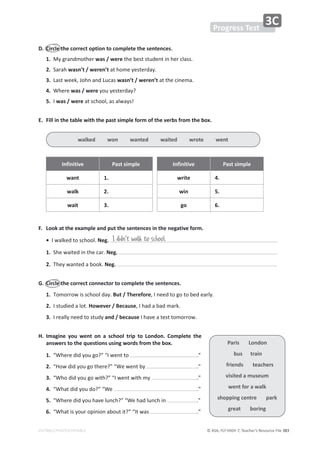 © ASA, FLY HIGH 7, Teacher’s Resource File 383
EDITABLE/PHOTOCOPIABLE
WƌŽŐƌĞƐƐdĞƐƚ
ϯ
͘ ŝƌĐůĞƚŚĞĐŽƌƌĞĐƚŽƉƚŝŽŶƚŽĐŽŵƉůĞƚĞƚŚĞƐĞŶƚĞŶĐĞƐ͘
1.DǇŐƌĂŶĚŵŽƚŚĞƌǁĂƐͬǁĞƌĞƚŚĞďĞƐƚƐƚƵĚĞŶƚŝŶŚĞƌĐůĂƐƐ͘
2.^ĂƌĂŚǁĂƐŶ͛ƚͬǁĞƌĞŶ͛ƚĂƚŚŽŵĞǇĞƐƚĞƌĚĂǇ͘
ϯ͘ĂƐƚǁĞĞŬ͕:ŽŚŶĂŶĚƵĐĂƐǁĂƐŶ͛ƚͬǁĞƌĞŶ͛ƚĂƚƚŚĞĐŝŶĞŵĂ͘
4.tŚĞƌĞǁĂƐͬǁĞƌĞǇŽƵǇĞƐƚĞƌĚĂǇ͍
5./ǁĂƐͬǁĞƌĞĂƚƐĐŚŽŽů͕ĂƐĂůǁĂǇƐ͊
͘ ŝůůŝŶƚŚĞƚĂďůĞǁŝƚŚƚŚĞƉĂƐƚƐŝŵƉůĞĨŽƌŵŽĨƚŚĞǀĞƌďƐĨƌŽŵƚŚĞďŽǆ͘
/ŶĨŝŶŝƚŝǀĞ WĂƐƚƐŝŵƉůĞ /ŶĨŝŶŝƚŝǀĞ WĂƐƚƐŝŵƉůĞ
ǁĂŶƚ 1. ǁƌŝƚĞ 4.
ǁĂůŬ 2. ǁŝŶ 5.
ǁĂŝƚ ϯ͘ ŐŽ 6.
͘ ŽŽŬĂƚƚŚĞĞǆĂŵƉůĞĂŶĚƉƵƚƚŚĞƐĞŶƚĞŶĐĞƐŝŶƚŚĞŶĞŐĂƚŝǀĞĨŽƌŵ͘
•/ǁĂůŬĞĚƚŽƐĐŚŽŽů͘Neg.
1.^ŚĞǁĂŝƚĞĚŝŶƚŚĞĐĂƌ͘Neg.
2.dŚĞǇǁĂŶƚĞĚĂďŽŽŬ͘Neg.
'͘ ŝƌĐůĞƚŚĞĐŽƌƌĞĐƚĐŽŶŶĞĐƚŽƌƚŽĐŽŵƉůĞƚĞƚŚĞƐĞŶƚĞŶĐĞƐ͘
1.dŽŵŽƌƌŽǁŝƐƐĐŚŽŽůĚĂǇ͘ƵƚͬdŚĞƌĞĨŽƌĞ͕/ŶĞĞĚƚŽŐŽƚŽďĞĚĞĂƌůǇ͘
2./ƐƚƵĚŝĞĚĂůŽƚ͘,ŽǁĞǀĞƌͬĞĐĂƵƐĞ͕/ŚĂĚĂďĂĚŵĂƌŬ͘
ϯ͘/ƌĞĂůůǇŶĞĞĚƚŽƐƚƵĚǇĂŶĚͬďĞĐĂƵƐĞ/ŚĂǀĞĂƚĞƐƚƚŽŵŽƌƌŽǁ͘
,͘ 
/ŵĂŐŝŶĞ ǇŽƵ ǁĞŶƚ ŽŶ Ă ƐĐŚŽŽů ƚƌŝƉ ƚŽ ŽŶĚŽŶ͘ ŽŵƉůĞƚĞ ƚŚĞ
ĂŶƐǁĞƌƐƚŽƚŚĞƋƵĞƐƚŝŽŶƐƵƐŝŶŐǁŽƌĚƐĨƌŽŵƚŚĞďŽǆ͘
1.͞tŚĞƌĞĚŝĚǇŽƵŐŽ͍͟͞/ǁĞŶƚƚŽ ͘͟
2.͞,ŽǁĚŝĚǇŽƵŐŽƚŚĞƌĞ͍͟͞tĞǁĞŶƚďǇ ͘͟
ϯ͘͞tŚŽĚŝĚǇŽƵŐŽǁŝƚŚ͍͟͞/ǁĞŶƚǁŝƚŚŵǇ ͘͟
4.͞tŚĂƚĚŝĚǇŽƵĚŽ͍͟͞tĞ ͘͟
5.͞tŚĞƌĞĚŝĚǇŽƵŚĂǀĞůƵŶĐŚ͍͟͞tĞŚĂĚůƵŶĐŚŝŶ ͘͟
6.͞tŚĂƚŝƐǇŽƵƌŽƉŝŶŝŽŶĂďŽƵƚŝƚ͍͟͞/ƚǁĂƐ ͘͟
I didn't walk to school.
ǁĂůŬĞĚǁŽŶǁĂŶƚĞĚǁĂŝƚĞĚǁƌŽƚĞǁĞŶƚ
WĂƌŝƐŽŶĚŽŶ
ďƵƐƚƌĂŝŶ
ĨƌŝĞŶĚƐƚĞĂĐŚĞƌƐ
ǀŝƐŝƚĞĚĂŵƵƐĞƵŵ
ǁĞŶƚĨŽƌĂǁĂůŬ
ƐŚŽƉƉŝŶŐĐĞŶƚƌĞƉĂƌŬ
ŐƌĞĂƚďŽƌŝŶŐ
 