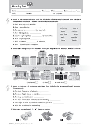 © ASA, FLY HIGH 7, Teacher’s Resource File
386
Name: പNo.: പClass: പDate: ͬ ͬ
Mark: പTeacher: പEnc. Educação:
EDITABLE/PHOTOCOPIABLE
Listening Test
4A
C. Listen to the phone call Ruth made to the shoe shop. Underline the wrong word in each sentence.
Then correct it.
1.dŚĞƐŚŽĞƐŚŽƉŶĂŵĞŝƐůǇŽŽƚƐ͘
2.dŚĞƐŚŽĞƐŚŽƉŝƐĐůŽƐĞĚŽŶDŽŶĚĂǇ͘
3.dŚĞƐŚŽƉŽƉĞŶƐĂƚƐŝǆĂ͘ŵ͘
4.ŽƌŵŽƌĞŝŶĨŽƌŵĂƚŝŽŶ͕ZƵƚŚƐŚŽƵůĚǀŝƐŝƚƚŚĞŝƌďůŽŐ͘
5.dŚĞƐůŽŐĂŶŝƐ͞tŝƚŚůǇ^ŚŽĞƐǇŽƵĚŽŶ͛ƚǁĂůŬ͕ǇŽƵƌƵŶ͘͟
6.ZƵƚŚǁĂƐĂƚƚŚĞƐŚŽƉŝŶƚŚĞŵŽƌŶŝŶŐ͘
D. Which are Ruth’s slippers? Tick () the correct option.
A. Listen to the dialogue between Ruth and her father. Choose a word/expression from the box to
complete the sentences. There are two extra words/expressions.
1. ZƵƚŚǁĞŶƚƚŽƚŚĞĐŝƚǇǁŝƚŚŚĞƌ ͘
2. ^ƚƵĂƌƚǁĂŶƚĞĚƚŽďƵǇ ͘
3. dŚĞƉŝǌǌĞƌŝĂŝƐ ƚŚĞƚŽǁŶŚĂůů͘
4. dŚĞǇĚŝĚŶ͛ƚŐŽƚŽƚŚĞ ͘
5. ^ƚƵĂƌƚďŽƵŐŚƚŚŝŐŚŚĞĞů ĨŽƌŚŝƐŵŽƚŚĞƌ͘
6. ZƵƚŚďŽƵŐŚƚĂƉĂŝƌŽĨ ͘
7. ZƵƚŚĨŽƌŐŽƚƚŚĞ ĂƚƚŚĞƐŚŽƉ͘
8. ZƵƚŚ͛ƐĨĂƚŚĞƌƐƵŐŐĞƐƚƐĐĂůůŝŶŐƚŚĞ ͘
bookshop next to
shoes trainers
shoe shop father
ĂŐŝŌŽƉƉŽƐŝƚĞ
friend slippers
B. Listen to the dialogue again and match the buildings in the picture with the shops. Write the numbers.
a) ďŽŽŬƐŚŽƉ b)ŚŽƚĞů c)ƐŚŽĞƐŚŽƉ
1
2
3
Tracks
14-15
CD 5
Tracks
16-17
CD 5
1 2 3
 