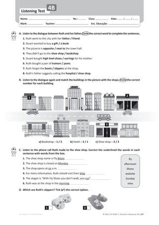 © ASA, FLY HIGH 7, Teacher’s Resource File 387
Name: പNo.: പClass: പDate: ͬ ͬ
Mark: പTeacher: പEnc. Educação:
Listening Test
4B
EDITABLE/PHOTOCOPIABLE
A. ListentothedialoguebetweenRuthandherfather.Circlethecorrectword tocompletethesentences.
1.ZƵƚŚǁĞŶƚƚŽƚŚĞĐŝƚǇǁŝƚŚŚĞƌfather / friend͘
2.^ƚƵĂƌƚǁĂŶƚĞĚƚŽďƵǇa gift / a book͘
3.dŚĞƉŝǌǌĞƌŝĂŝƐopposite / next toƚŚĞƚŽǁŶŚĂůů͘
4.dŚĞǇĚŝĚŶ͛ƚŐŽƚŽƚŚĞshoe shop / bookshop͘
5.^ƚƵĂƌƚďŽƵŐŚƚhigh heel shoes / earringsĨŽƌŚŝƐŵŽƚŚĞƌ͘
6.ZƵƚŚďŽƵŐŚƚĂƉĂŝƌŽĨtrainers / jeans͘
7.ZƵƚŚĨŽƌŐŽƚƚŚĞboots / slippersĂƚƚŚĞƐŚŽƉ͘
8.ZƵƚŚ͛ƐĨĂƚŚĞƌƐƵŐŐĞƐƚƐĐĂůůŝŶŐƚŚĞhospital / shoe shop͘
B. Listen to the dialogue again and match the buildings in the picture with the shops. Circle the correct
number for each building.
a)ŽŽŬƐŚŽƉʹ1 / 3 b),ŽƚĞůʹ2 / 1 c)^ŚŽĞƐŚŽƉʹ2 / 3
C. Listen to the phone call Ruth made to the shoe shop. Correct the underlined the words in each
sentence with words from the box.
1.dŚĞƐŚŽĞƐŚŽƉŶĂŵĞŝƐůǇŽŽƚƐ͘
2.dŚĞƐŚŽĞƐŚŽƉŝƐĐůŽƐĞĚŽŶDŽŶĚĂǇ͘
3.dŚĞƐŚŽƉŽƉĞŶƐĂƚƐŝǆĂ͘ŵ͘
4.ŽƌŵŽƌĞŝŶĨŽƌŵĂƚŝŽŶ͕ZƵƚŚƐŚŽƵůĚǀŝƐŝƚƚŚĞŝƌďůŽŐ͘
5.dŚĞƐůŽŐĂŶŝƐ͞tŝƚŚůǇ^ŚŽĞƐǇŽƵĚŽŶ͛ƚǁĂůŬ͕ǇŽƵƌƵŶ͘͟
6.ZƵƚŚǁĂƐĂƚƚŚĞƐŚŽƉŝŶƚŚĞŵŽƌŶŝŶŐ͘
D. Which are Ruth’s slippers? Tick (ͿƚŚĞĐŽƌƌĞĐƚŽƉƟŽŶ͘
ŇǇ
ĂŌĞƌŶŽŽŶ
Shoes
website
^ƵŶĚĂǇ
nine
1
2
3
Tracks
14-15
CD 5
Tracks
16-17
CD 5
1 2
 