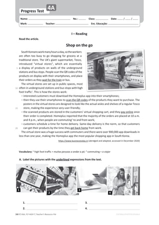 © ASA, FLY HIGH 7, Teacher’s Resource File
388
Name: പNo.: പClass: പDate: ͬ ͬ
Mark: പTeacher: പEnc. Educação:
Progress Test
4A
EDITABLE/PHOTOCOPIABLE
1.
2.
3.
4.
A. Label the pictures with the underlined expressions from the text.
1
2
3
4
I – Reading
Read the article.
Shop on the go
^ŽƵƚŚŽƌĞĂŶƐǁŽƌŬŵĂŶǇŚŽƵƌƐĂĚĂǇ͕ƐŽƚŚĞǁŽƌŬĞƌƐ
ĂƌĞ ŽĨƚĞŶ ƚŽŽ ďƵƐǇ ƚŽ ŐŽ ƐŚŽƉƉŝŶŐ ĨŽƌ ŐƌŽĐĞƌǇ Ăƚ Ă
ƚƌĂĚŝƚŝŽŶĂůƐƚŽƌĞ͘dŚĞhΖƐŐŝĂŶƚƐƵƉĞƌŵĂƌŬĞƚ͕dĞƐĐŽ͕
ŝŶƚƌŽĚƵĐĞĚ ΗǀŝƌƚƵĂů ƐƚŽƌĞƐΗ͕ ǁŚŝĐŚ ĂƌĞ ĞƐƐĞŶƚŝĂůůǇ
Ă ĚŝƐƉůĂǇ ŽĨ ƉƌŽĚƵĐƚƐ ŽŶ ǁĂůůƐ ŽĨ ƚŚĞ ƵŶĚĞƌŐƌŽƵŶĚ
ƐƚĂƚŝŽŶƐĂŶĚďƵƐƐƚŽƉƐ͘WĞŽƉůĞƐĐĂŶƚŚĞYZĐŽĚĞƐŽĨƚŚĞ
ƉƌŽĚƵĐƚƐŽŶĚŝƐƉůĂǇǁŝƚŚƚŚĞŝƌƐŵĂƌƚƉŚŽŶĞƐ͕ĂŶĚƉůĂĐĞ
ƚŚĞŝƌŽƌĚĞƌƐĂƐƚŚĞǇǁĂŝƚĨŽƌƚŚĞƚƌĂŝŶŽƌďƵƐ͘
dŚĞǀŝƌƚƵĂůƐƚŽƌĞƐĂƌĞƐĞƚƵƉŝŶƉƵďůŝĐƐƉĂĐĞƐ͕ŵŽƐƚ
ŽĨƚĞŶŝŶƵŶĚĞƌŐƌŽƵŶĚƐƚĂƚŝŽŶƐĂŶĚďƵƐƐƚŽƉƐǁŝƚŚŚŝŐŚ
ĨŽŽƚƚƌĂĨĨŝĐ1
͘dŚŝƐŝƐŚŽǁƚŚĞƐƚŽƌĞƐǁŽƌŬ͗
оŝŶƚĞƌĞƐƚĞĚĐƵƐƚŽŵĞƌƐŵƵƐƚĚŽǁŶůŽĂĚƚŚĞ,ŽŵĞƉůƵƐĂƉƉŝŶƚŽƚŚĞŝƌƐŵĂƌƚƉŚŽŶĞƐ͖
о
ƚŚĞŶƚŚĞǇƵƐĞƚŚĞŝƌƐŵĂƌƚƉŚŽŶĞƐƚŽƐĐĂŶƚŚĞYZĐŽĚĞƐŽĨƚŚĞƉƌŽĚƵĐƚƐƚŚĞǇǁĂŶƚƚŽƉƵƌĐŚĂƐĞ͘dŚĞ
ƉŽƐƚĞƌƐŝŶƚŚĞǀŝƌƚƵĂůƐƚŽƌĞƐĂƌĞĚĞƐŝŐŶĞĚƚŽůŽŽŬůŝŬĞƚŚĞĂĐƚƵĂůĂŝƐůĞƐĂŶĚƐŚĞůǀĞƐŽĨĂƌĞŐƵůĂƌdĞƐĐŽ
ƐƚŽƌĞ͕ŵĂŬŝŶŐƚŚĞĞǆƉĞƌŝĞŶĐĞǀĞƌǇƵƐĞƌͲĨƌŝĞŶĚůǇ͖
о
ƚŚĞƐĐĂŶŶĞĚƉƌŽĚƵĐƚƐĂƌĞƐƚŽƌĞĚŝŶƚŚĞĐƵƐƚŽŵĞƌƐΖǀŝƌƚƵĂůƐŚŽƉƉŝŶŐĐĂƌƚ͕ĂŶĚƚŚĞǇƉĂǇŽŶůŝŶĞŽŶĐĞ
ƚŚĞŝƌŽƌĚĞƌŝƐĐŽŵƉůĞƚĞĚ͘,ŽŵĞƉůƵƐƌĞƉŽƌƚĞĚƚŚĂƚƚŚĞŵĂũŽƌŝƚǇŽĨƚŚĞŽƌĚĞƌƐĂƌĞƉůĂĐĞĚĂƚϭϬĂ͘ŵ͘
ĂŶĚϰƉ͘ŵ͕͘ǁŚĞŶƉĞŽƉůĞĂƌĞĐŽŵŵƵƚŝŶŐ2
ƚŽĂŶĚĨƌŽŵǁŽƌŬ͖
о
ĐƵƐƚŽŵĞƌƐƐĐŚĞĚƵůĞĂƚŝŵĞĨŽƌŚŽŵĞĚĞůŝǀĞƌǇ͘^ĂŵĞͲĚĂǇĚĞůŝǀĞƌǇŝƐƚŚĞŶŽƌŵ͕ƐŽƚŚĂƚĐƵƐƚŽŵĞƌƐ
ĐĂŶŐĞƚƚŚĞŝƌƉƌŽĚƵĐƚƐďǇƚŚĞƚŝŵĞƚŚĞǇŐĞƚďĂĐŬŚŽŵĞĨƌŽŵǁŽƌŬ͘
dŚĞǀŝƌƚƵĂůƐƚŽƌĞǁĂƐĂŚƵŐĞƐƵĐĐĞƐƐǁŝƚŚĐŽŵŵƵƚĞƌƐĂŶĚƚŚĞƌĞǁĞƌĞŽǀĞƌϵϬϬ͕ϬϬϬĂƉƉĚŽǁŶůŽĂĚƐŝŶ
ůĞƐƐƚŚĂŶŽŶĞǇĞĂƌ͕ŵĂŬŝŶŐƚŚĞ,ŽŵĞƉůƵƐĂƉƉƚŚĞŵŽƐƚƉŽƉƵůĂƌƐŚŽƉƉŝŶŐĂƉƉŝŶ^ŽƵƚŚŽƌĞĂ͘
ŚƚƚƉƐ͗ͬͬǁǁǁ͘ďƵƐŝŶĞƐƐƚŽĚĂǇ͘ŝŶ;ĂďƌŝĚŐĞĚĂŶĚĂĚĂƉƚĞĚ͕ĂĐĐĞƐƐĞĚŝŶĞĐĞŵďĞƌϮϬϮϬͿ
sŽĐĂďƵůĂƌǇ͗ 1
ŚŝŐŚĨŽŽƚƚƌĂĨĨŝĐс muitas pessoas a andar a pé; 2
ĐŽŵŵƵƚŝŶŐ с a viajar
5
ϭϬ
ϭϱ
ϮϬ
 