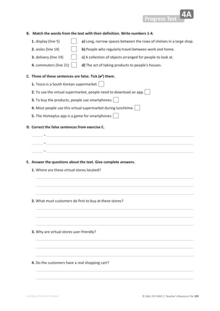 © ASA, FLY HIGH 7, Teacher’s Resource File ϯϴϵ
EDITABLE/PHOTOCOPIABLE
Progress Test
4A
B. Match the words from the text with their definition. Write numbers 1-4.
1. ĚŝƐƉůĂǇ;ůŝŶĞϱͿ a)ŽŶŐ͕ŶĂƌƌŽǁƐƉĂĐĞƐďĞƚǁĞĞŶƚŚĞƌŽǁƐŽĨƐŚĞůǀĞƐŝŶĂůĂƌŐĞƐŚŽƉ͘
2. ĂŝƐůĞƐ;ůŝŶĞϭϰͿ b)WĞŽƉůĞǁŚŽƌĞŐƵůĂƌůǇƚƌĂǀĞůďĞƚǁĞĞŶǁŽƌŬĂŶĚŚŽŵĞ͘
3. ĚĞůŝǀĞƌǇ;ůŝŶĞϭϵͿ c)ĐŽůůĞĐƚŝŽŶŽĨŽďũĞĐƚƐĂƌƌĂŶŐĞĚĨŽƌƉĞŽƉůĞƚŽůŽŽŬĂƚ͘
4. ĐŽŵŵƵƚĞƌƐ;ůŝŶĞϮϭͿ d)dŚĞĂĐƚŽĨƚĂŬŝŶŐƉƌŽĚƵĐƚƐƚŽƉĞŽƉůĞΖƐŚŽƵƐĞƐ͘
C. Three of these sentences are false. Tick () them.
1. dĞƐĐŽŝƐĂ^ŽƵƚŚŽƌĞĂŶƐƵƉĞƌŵĂƌŬĞƚ͘
2. dŽƵƐĞƚŚĞǀŝƌƚƵĂůƐƵƉĞƌŵĂƌŬĞƚ͕ƉĞŽƉůĞŶĞĞĚƚŽĚŽǁŶůŽĂĚĂŶĂƉƉ͘
3. dŽďƵǇƚŚĞƉƌŽĚƵĐƚƐ͕ƉĞŽƉůĞƵƐĞƐŵĂƌƚƉŚŽŶĞƐ͘
4. DŽƐƚƉĞŽƉůĞƵƐĞƚŚŝƐǀŝƌƚƵĂůƐƵƉĞƌŵĂƌŬĞƚĚƵƌŝŶŐůƵŶĐŚƚŝŵĞ͘
5. dŚĞ,ŽŵĞƉůƵƐĂƉƉŝƐĂŐĂŵĞĨŽƌƐŵĂƌƚƉŚŽŶĞƐ͘
D. Correct the false sentences from exercise C.
ʹ
ʹ
ʹ
E. Answer the questions about the text. Give complete answers.
1. tŚĞƌĞĂƌĞƚŚĞƐĞǀŝƌƚƵĂůƐƚŽƌĞƐůŽĐĂƚĞĚ͍
2. tŚĂƚŵƵƐƚĐƵƐƚŽŵĞƌƐĚŽĨŝƌƐƚƚŽďƵǇĂƚƚŚĞƐĞƐƚŽƌĞƐ͍
3. tŚǇĂƌĞǀŝƌƚƵĂůƐƚŽƌĞƐƵƐĞƌͲĨƌŝĞŶĚůǇ͍
4. ŽƚŚĞĐƵƐƚŽŵĞƌƐŚĂǀĞĂƌĞĂůƐŚŽƉƉŝŶŐĐĂƌƚ͍
 