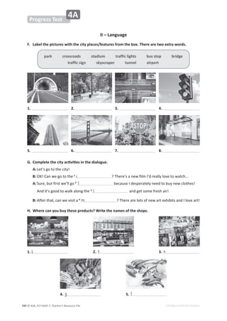 © ASA, FLY HIGH 7, Teacher’s Resource File
ϯϵϬ
Progress Test
4A
EDITABLE/PHOTOCOPIABLE
II – Language
͘ ĂďĞůƚŚĞƉŝĐƚƵƌĞƐǁŝƚŚƚŚĞĐŝƚǇƉůĂĐĞƐͬĨĞĂƚƵƌĞƐĨƌŽŵƚŚĞďŽǆ͘dŚĞƌĞĂƌĞƚǁŽĞǆƚƌĂǁŽƌĚƐ͘
'͘ ŽŵƉůĞƚĞƚŚĞĐŝƚǇĂĐƟǀŝƟĞƐŝŶƚŚĞĚŝĂůŽŐƵĞ͘
A:Ğƚ͛ƐŐŽƚŽƚŚĞĐŝƚǇ͊
B: K͊ĂŶǁĞŐŽƚŽƚŚĞ1
͍dŚĞƌĞ͛ƐĂŶĞǁĨŝůŵ/͛ĚƌĞĂůůǇůŽǀĞƚŽǁĂƚĐŚ͙
A:^ƵƌĞ͕ďƵƚĨŝƌƐƚǁĞ͛ůůŐŽ2
ďĞĐĂƵƐĞ/ĚĞƐƉĞƌĂƚĞůǇŶĞĞĚƚŽďƵǇŶĞǁĐůŽƚŚĞƐ͊
ŶĚŝƚ͛ƐŐŽŽĚƚŽǁĂůŬĂůŽŶŐƚŚĞ3
ĂŶĚŐĞƚƐŽŵĞĨƌĞƐŚĂŝƌ͊
B: ĨƚĞƌƚŚĂƚ͕ĐĂŶǁĞǀŝƐŝƚĂ4
͍dŚĞƌĞĂƌĞůŽƚƐŽĨŶĞǁĂƌƚĞǆŚŝďŝƚƐĂŶĚ/ůŽǀĞĂƌƚ͊
,͘ tŚĞƌĞĐĂŶǇŽƵďƵǇƚŚĞƐĞƉƌŽĚƵĐƚƐ͍tƌŝƚĞƚŚĞŶĂŵĞƐŽĨƚŚĞƐŚŽƉƐ͘
park crossroads stadium traffic lights bus stop bridge
ƚƌĂĨĨŝĐƐŝŐŶƐŬǇƐĐƌĂƉĞƌƚƵŶŶĞůĂŝƌƉŽƌƚ
1. 2. 3. 4.
5. 6. 7. 8.
c
s
s
m
1. 2. 3.
b p n
4. g 5. f
 