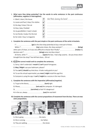 © ASA, FLY HIGH 7, Teacher’s Resource File 391
EDITABLE/PHOTOCOPIABLE
Progress Test
4A
I. What were they doing yesterday? Use the words to write sentences in the past continuous
(affirmative, negative or interrogative).
• Mark / clean / the house ?
1. Louise and Paul / shop / for clothes 
2. the dog / chase / the cat 
3. they / play / football ?
4. my grandfather / read / a book 
5. my friends / study / for the test 
6. her sister / buy / a magazine ?
J. Complete the sentences with the past simple or the past continuous of the verbs in brackets.
I 1
(go) to the shoe shop yesterday to buy a new pair of shoes.
While I 2
(try) some shoes, the shop assistant 3
(bring)
other pairs of shoes, so it was very difficult to choose! But I finally 4
(make) my
decision and I 5
(bring) some nice blue shoes!
At home, while I 6
(open) the box, I had a big surprise… Do you know what I
brought from the shop? Two left feet shoes… Oh no!
K. Circle the correct modal verb to complete the sentences.
1. Sorry, I don’t understad. I mustn’t / can’t speak Portuguese.
2. May / Might I use your bathroom, please?
3. You can’t / should buy that dress. It looks really good on you!
4. To use the virtual supermarket, you must / might install the app first.
5. Everyone is using the app. It can’t / might be a success in the near future.
L. Complete the sentences with the imperative (affirmative/negative).
1. To go to the library, (turn) right.
2. Please, (not use) the computer. It’s damaged.
3. (not drive) so fast! It’s dangerous!
4. In the car, always (use) the seat belt!
M.Complete the sentences with the correct prepositions of movement from the box. There are two
extra prepositions.
Was Mark cleaning the house?
down
up
across
onto
towards
1. She is going the stairs.
2. She is running her father.
3. They are walking the street.
1 2 3
 